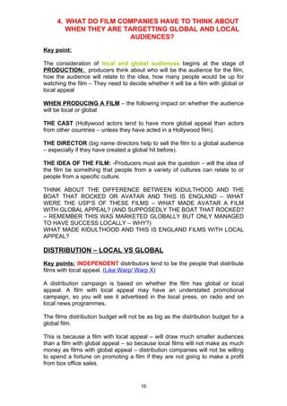 4. WHAT DO FILM COMPANIES HAVE TO THINK ABOUT
        WHEN THEY ARE TARGETTING GLOBAL AND LOCAL
                        AUDIENCES?
Key point:

The consideration of local and global audiences begins at the stage of
PRODUCTION: producers think about who will be the audience for the film,
how the audience will relate to the idea, how many people would be up for
watching the film – They need to decide whether it will be a film with global or
local appeal

WHEN PRODUCING A FILM – the following impact on whether the audience
will be local or global

THE CAST (Hollywood actors tend to have more global appeal than actors
from other countries – unless they have acted in a Hollywood film).

THE DIRECTOR (big name directors help to sell the film to a global audience
– especially if they have created a global hit before).

THE IDEA OF THE FILM: -Producers must ask the question – will the idea of
the film be something that people from a variety of cultures can relate to or
people from a specific culture.

THINK ABOUT THE DIFFERENCE BETWEEN KIDULTHOOD AND THE
BOAT THAT ROCKED OR AVATAR AND THIS IS ENGLAND – WHAT
WERE THE USP’S OF THESE FILMS – WHAT MADE AVATAR A FILM
WITH GLOBAL APPEAL? (AND SUPPOSEDLY THE BOAT THAT ROCKED?
– REMEMBER THIS WAS MARKETED GLOBALLY BUT ONLY MANAGED
TO HAVE SUCCESS LOCALLY – WHY?)
WHAT MADE KIDULTHOOD AND THIS IS ENGLAND FILMS WITH LOCAL
APPEAL?

DISTRIBUTION – LOCAL VS GLOBAL
Key points: INDEPENDENT distributors tend to be the people that distribute
films with local appeal. (Like Warp/ Warp X)

A distribution campaign is based on whether the film has global or local
appeal. A film with local appeal may have an understated promotional
campaign, so you will see it advertised in the local press, on radio and on
local news programmes.

The films distribution budget will not be as big as the distribution budget for a
global film.

This is because a film with local appeal – will draw much smaller audiences
than a film with global appeal – so because local films will not make as much
money as films with global appeal – distribution companies will not be willing
to spend a fortune on promoting a film if they are not going to make a profit
from box office sales.


                                       16
 