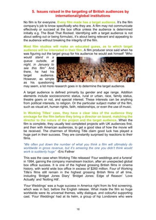 5. Issues raised in the targeting of British audiences by
                    international/global institutions
No film is for everyone. Every film made has a target audience. It’s the film
company’s job to know specifically who they are. A film may not communicate
effectively or succeed at the box office unless the audience is determined
initially e.g. The Boat That Rocked. Identifying with a target audience is not
about selling out or being formulaic, it’s about being relevant and appealing to
the audience without breaking the integrity of the film.
Most film studios will make an educated guess, as to which target
audience will be interested in their film. A film producer once said when he
was figuring out the target group for his audience he would ask himself “Who
would stand in a
queue outside, at
night, in January to
see this film” And
there, he had his
target      audience.
However, as simple
as his questioning
may seem, a lot more research goes in to determine the target audience.
A target audience is defined primarily by gender and age range. Addition
elements include socioeconomic status, rural or urban, race, family status,
theatre goers or not, and special interest. These interests can be anything
from political interests, to religion. Or the particular subject matter of the film,
such as visual art, human rights, faith, relationships, or even the use of music.
In Working Titles’ case, they have a clear idea of the audience they
envisage for the film before they bring a director on board, matching the
director to the nature of the project and the target audience. When the
film is complete, they usually test completed projects with UK audiences first,
and then with American audiences, to get a good idea of how the movie will
be received. The chairmen of Working Title claim good luck has played a
huge part in their success. They are constantly surprised by reactions to their
films.
“We often put down the number of what you think a film will ultimately do
worldwide in gross revenue, but it’s amazing the one you didn’t think would
work is suddenly huge” -Eric Fellner
This was the case when Working Title released ‘Four weddings and a funeral’
in 1994, gaining the company mainstream traction, after an unexpected global
box office success. It is one of the highest grossing British films in cinema
history, with world wide box office in excess of $260 million. Four of Working
Title’s films still remain in the highest grossing British films of all time,
including ‘Bridget Jones Diary’ ‘Bridget Jones: Edge of Reason’ ‘Love
Actually’ and ‘Notting Hill’.
‘Four Weddings’ was a huge success in America right from its first screening,
which was in fact, before the English release. What made the film so huge
worldwide were its universal themes, witty dialogue, and colourful supporting
cast. ‘Four Weddings’ had at its helm, a group of hip Londoners who were



                                        18
 