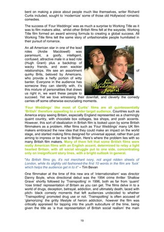 bent on making a piece about people much like themselves, writer Richard
Curtis included, sought to ‘modernize’ some of those old Hollywood romantic
comedies.
The success of ‘Four Weddings’ was as much a surprise to Working Title as it
was to film makers alike, whilst other British films fell at the wayside, Working
Title film formed an award winning formula to creating a global success. All
Working Title films tell the same story of unfashionable people humiliated in
their pursuit of romance.
An all American star in one of the lead
roles    (Andie     Macdowell)       was
paramount, a goofy, intelligent,
confused, attractive male in a lead role
(Hugh Grant) plus a backdrop of
wacky friends, and even wackier
relationships. We see an assortment                                  of
quirky Brits, beloved by Americans,
who provide a hefty portion of witty
banter. Everyone in the audience has
someone they can identify with, it’s
this mixture of personalities that draws
us right in, we want these people to
succeed. Yet we love witnessing their downfall, and cleverly the comedy
carries off some otherwise excruciating moments.
‘Four Weddings’ like most of Curtis’ films are all quintessentially
‘British’ therefore appealing to a wider target audience. Countries such as
America enjoy seeing Britain, especially England represented as a charmingly
quaint country, with chocolate box cottages, tea shops, and posh accents.
However, this sort of idealization in British film is looked upon by some British
filmmakers as a problem. After films such as ‘Four Weddings’ many UK film
makers embraced the new idea that they could make an impact on the world
stage, and started making films designed for universal appeal, rather than just
aiming to impress or be true to Britain. Here’s where the problem lies with so
many British film makers. Many of them felt that some British films were
really American films with an English accent, determined to relay a light
hearted Britain, with all social struggle put to one side, concentrating
only on insignificant story lines, with a bright outlook in general.
“As British films go, it’s not merchant ivory, not angst ridden streets of
London, while its slightly old fashioned-the first 10 words in the film are ‘fuck’
which helps the audience get in to it” – Tim Bevan
One filmmaker at the time of this new era of ‘internationalism’ was director
Danny Boyle, whos directional debut was the 1994 crime thriller ‘Shallow
Grave’ shortly followed by ‘Trainspotting’ in 1996, both as far from ‘quaint’
‘rose tinted’ representation of Britain as you can get. The films delve in to a
world of drugs, deception, betrayal, addiction, and ultimately death, laced with
pitch- black comedy moments that left audiences undecided to whether
‘Trainspotting’ promoted drug use or not. ‘Trainspotting’ is often accused of
‘glamorizing’ the gritty lifestyle of heroin addiction, however the film was
critically appraised for tapping into the youth subculture of the time, being
given the title as ‘a true representation of British social realism’ the main


                                        19
 