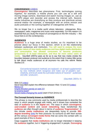 CONVERGENCE (VIDEO)
Convergence describes two phenomena: First, technologies coming
together, for example, a mobile phone you can use as a still and
moving image camera, download and watch moving images on, use as
an MP3 player and recorder and access the internet with. Second,
media industries are diversifying so they produce and distribute across
several media—for example, a newspaper with an online version and
audio podcasts or the coming together of videogames with films.

We no longer live in a media world where television, videogames, films,
newspapers, radio, magazines and music exist separately. For this reason it is
essential that you study the impact of convergence on the film industry — the
focus here is on the contemporary.

AUDIENCES
Audience is a huge area of media studies, so it’s important to be
precise about our focus in this section, which is on the relationship
between audiences and institution. You will need to analyse the more
complex nature of new media audiences and how digital media distribution
and consumption has allowed consumers to become producers
(prosumers) or at least interactors, and thus far more active users of
media. Gauntlett (2007a) goes as far as to say that new media erodes the
boundary between producer and audience to the extent that it makes little sense
to talk about media audiences at all anymore—he calls this rethink 'Media
Studies 2.0'.


      Conventional research methods are replaced—or at least supplemented
      by new methods which recognise and make use of people's own
      creativity, and brush aside the outmoded notions of 'receiver' audiences
      and elite 'producers'.

                                                          (Gauntlett, 2007a: 4)

Web 2.0 (video)
David Gauntlett explain the difference between Web 1.0 and 2.0 (video)
Media 2.0
Charlie Brooker parody on web 2.0
Is Cinema toast?
Social media changing the world (start it from 2mins in)

The Concept formerly known as AUDIENCE
This phrase is now commonly used by media professionals to describe the
ways in which people engage with media, and it shows how contested the
idea of audience is in the digital era. The ways in which convergence,
user-created content and social networking have transformed the
audience are often thought about in terms of audience 'fragmentation'. In
this climate media institutions are desperately trying to provide 360-
degree branding (link) for their products—to surround us with them across
all the various converged media forms that we come into contact with—a
good example of this is Avatar.
Csigo suggests that media institutions are no longer interested in keeping
the audience together, but in 'triggering engagement' in people. Converging


                                      2
 