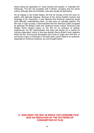 theme being the exploration of urban poverty and squalor, in ‘culturally rich’
Edinburgh. The film did incredibly well in Britain, revealing that the heroin
culture, although dark and forbidden, was also equally as fascinating.
On its release in the United States, the first 20 minutes of the film were re-
edited, with alternate dialogue. Because of the strong Scottish accents and
language of the characters, it was believed that American audiences would
have difficultly understanding them, as they were so culturally specific. The
film was a huge success; it demonstrated that the American public hungered
for glimpses into Britain’s dark and mysterious heroin culture. American critic
Rodger Ebert heaped praise on the film for its portrayal of addicts’
experiences; the film demonstrated that there will always be a market for
‘precise observation’ which in fact was director Danny Boyle’s main objective
within the film. Proving that filmmakers don’t have to ‘sugar coat’ their film, or
put famous actors or actresses in the lead roles, just to relate to an audience,
especially an American audience, as once thought before.




     6. HOW DOES THE WAY IN WHICH YOU CONSUME FILM
           GIVE AN INDICATION OF THE PATTERNS OF
                    CONSUMPTION OF FILM

                                       20
 