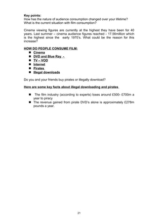 Key points:
How has the nature of audience consumption changed over your lifetime?
What is the current situation with film consumption?

Cinema viewing figures are currently at the highest they have been for 40
years. Last summer – cinema audience figures reached - 17.56million which
is the highest since the early 1970’s. What could be the reason for this
increase?

HOW DO PEOPLE CONSUME FILM:
   Cinema
   DVD and Blue Ray -
   TV – VOD
   Internet
   Pirates
   Illegal downloads

Do you and your friends buy pirates or illegally download?

Here are some key facts about illegal downloading and pirates

     The film industry (according to experts) loses around £500- £700m a
     year to piracy
    The revenue gained from pirate DVD’s alone is approximately £278m
     pounds a year.




                                      21
 