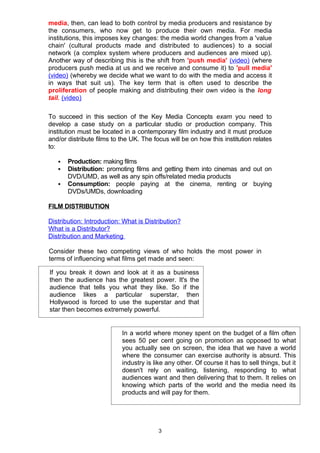media, then, can lead to both control by media producers and resistance by
the consumers, who now get to produce their own media. For media
institutions, this imposes key changes: the media world changes from a 'value
chain' (cultural products made and distributed to audiences) to a social
network (a complex system where producers and audiences are mixed up).
Another way of describing this is the shift from 'push media' (video) (where
producers push media at us and we receive and consume it) to 'pull media'
(video) (whereby we decide what we want to do with the media and access it
in ways that suit us). The key term that is often used to describe the
proliferation of people making and distributing their own video is the long
tail. (video)

To succeed in this section of the Key Media Concepts exam you need to
develop a case study on a particular studio or production company. This
institution must be located in a contemporary film industry and it must produce
and/or distribute films to the UK. The focus will be on how this institution relates
to:

      Production: making films
      Distribution: promoting films and getting them into cinemas and out on
       DVD/UMD, as well as any spin offs/related media products
      Consumption: people paying at the cinema, renting or buying
       DVDs/UMDs, downloading

FILM DISTRIBUTION

Distribution: Introduction: What is Distribution?
What is a Distributor?
Distribution and Marketing

Consider these two competing views of who holds the most power in
terms of influencing what films get made and seen:

If you break it down and look at it as a business
then the audience has the greatest power. It's the
audience that tells you what they like. So if the
audience likes a particular superstar, then
Hollywood is forced to use the superstar and that
star then becomes extremely powerful.


                           In a world where money spent on the budget of a film often
                           sees 50 per cent going on promotion as opposed to what
                           you actually see on screen, the idea that we have a world
                           where the consumer can exercise authority is absurd. This
                           industry is like any other. Of course it has to sell things, but it
                           doesn't rely on waiting, listening, responding to what
                           audiences want and then delivering that to them. It relies on
                           knowing which parts of the world and the media need its
                           products and will pay for them.




                                         3
 