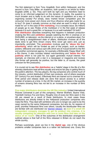 The first statement is from Tony Angellotti, from within Hollywood, and the
second is from Toby Miller, an academic, both quoted in an article by Helen
Dugdale (2006, p. 52). They can't both be right and you therefore need to
come to an informed judgement on this dynamic. In reality, the question is
much broader and is really to do with the nature of capitalism as a way of
organising society! Put simply, does 'market forces' competition give the
consumer more power and choice and thus influence what gets made for us
to buy? Or does it actually convince us that what we want is what is being
made for us? In the case of film marketing, it is a complex issue. Do millions
of people go to see Pirates of the Caribbean 2 in the first week of release
because it is such a great film, or because it is so well marketed? Or both?
Film distribution describes everything that happens in between production
(making the film) and exhibition (people watching the film in cinemas or on
DVD/UMD, on television, via the internet or on a plane, or anywhere else). Far
from being a straightforward state of affairs, distribution involves all of the
deals done to get films shown (many films never get seen) and, just as
importantly, promoted. This promotion involves paid for 'above the line'
advertising, which will be funded as part of the project, such as trailers,
posters, billboards and various spin-offs which are of mutual benefit to the film
and another commercial agency, for example a McDonalds 'Happy Meal' with
a film theme. It also includes related merchandising and 'below the line'
publicity which is not paid for, but again generates mutual interest. For
example, an interview with a star in a newspaper or magazine and reviews
(the former will generally be positive, but the latter is, of course, the great
unknown for film producers).

It is crucial not to see film distribution as a 'helpful' stage in the life of a film
whereby distributors treat all films equally and ensure fair play in getting films to
the public's attention. The key players, the big companies who control much of
the industry, control distribution of their own products, and of others (example
20th Century Fox and Avatar). Effectively films are loaned out to cinemas for a
finite period and release deals are done that secure access to a certain
number of screens at a time. In the UK film market, an increase in the quantity
of screens showing films has not led to an increase in the number of films
shown.

Five major distributors dominate the UK film industry: United International
Pictures (Universal is part of this company), Warner Brothers, Buena Vista,
Twentieth Century Fox and Sony. Roughly nine of every ten films seem in the
UK are viewed as a result of these distributors. In most cases these
distributors are directly linked to the Hollywood production companies who
make the films. They deal with exhibitors who are no longer (as used to be the
case) owned by the same Hollywood companies, but who do, for reasons of
profit, prioritise Hollywood films over others. Usually the blockbuster films we
are familiar with are distributed via 'blanket release', so even if a small UK
independent company manages to get its product into cinemas, it is
usually competing for attention with one or more films that take on the
status of an 'event'. One of the outcomes of the distribution arrangement
outlined above is that half of the films released in Britain do not reach the
whole country.

Perhaps surprisingly, given we live in the digital age, one of the obvious
problems smaller companies face is a rather old fashioned one. Every film


                                         4
 