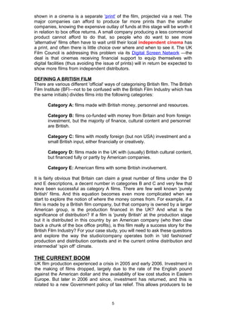 shown in a cinema is a separate 'print' of the film, projected via a reel. The
major companies can afford to produce far more prints than the smaller
companies, knowing the expensive outlay of funds at this stage will be worth it
in relation to box office returns. A small company producing a less commercial
product cannot afford to do that, so people who do want to see more
'alternative' films often have to wait until their local independent cinema has
a print, and often there is little choice over where and when to see it. The UK
Film Council is addressing this problem via its Digital Screen Network —the
deal is that cinemas receiving financial support to equip themselves with
digital facilities (thus avoiding the issue of prints) will in return be expected to
show more films from independent distributors.

DEFINING A BRITISH FILM
There are various different 'official' ways of categorising British film. The British
Film Institute (BFI—not to be confused with the British Film Industry which has
the same initials) divides films into the following categories:

       Category A: films made with British money, personnel and resources.

       Category B: films co-funded with money from Britain and from foreign
       investment, but the majority of finance, cultural content and personnel
       are British.

       Category C: films with mostly foreign (but non USA) investment and a
       small British input, either financially or creatively.

       Category D: films made in the UK with (usually) British cultural content,
       but financed fully or partly by American companies.

       Category E: American films with some British involvement.

It is fairly obvious that Britain can claim a great number of films under the D
and E descriptions, a decent number in categories B and C and very few that
have been successful as category A films. There are few well known 'purely
British' films. And this equation becomes even more complicated when we
start to explore the notion of where the money comes from. For example, if a
film is made by a British film company, but that company is owned by a larger
American group, is the production financed in the UK? And what is the
significance of distribution? If a film is 'purely British' at the production stage
but it is distributed in this country by an American company (who then claw
back a chunk of the box office profits), is this film really a success story for the
British Film Industry? For your case study, you will need to ask these questions
and explore the way the studio/company operates both in 'old fashioned'
production and distribution contexts and in the current online distribution and
intermediali ‘spin off’ climate.

THE CURRENT BOOM
UK film production experienced a crisis in 2005 and early 2006. Investment in
the making of films dropped, largely due to the rate of the English pound
against the American dollar and the availability of low cost studios in Eastern
Europe. But later in 2006 and since, investment has returned, and this is
related to a new Government policy of tax relief. This allows producers to be



                                         5
 