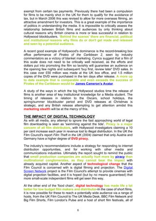 exempt from certain tax payments. Previously there had been a compulsion
for films to be mainly shot in the UK for them to qualify for the avoidance of
tax, but in March 2006 this was revised to allow for more overseas filming, an
attractive amendment for investors. This is a great example of the importance
of politics in understanding the media. It is impossible to critically assess the
relationship between British films and audiences by only thinking about
cultural reasons why British cinema is more or less successful in relation to
Hollywood blockbusters. ‘Behind the scenes' there are financial, political
and institutional reasons why films do or don't get made and released
and seen by a potential audience.

A recent good example of Hollywood's dominance is the record-breaking box
office performance of Pirates of the Caribbean 2, seen by industry
commentators as a victory of blanket marketing. Cynics suggest that a film of
this scale does not need to be critically well received, as the efforts and
dollars put into promoting the film so lavishly will guarantee an audience on
the opening few nights and subsequent 'buy first, review later' DVD sales. In
this case over £50 million was made at the UK box office, and 1.5 million
copies of the DVD were purchased in the ten days after release. A more up
to date example that is comparable and even exceeds the success of
Pirates of the Caribbean would be James Cameron’s Avatar.

A study of the ways in which the big Hollywood studios time the release of
films is another area of key institutional knowledge for a Media student. The
timing of releases in relation to the Oscars, school holidays, the
spring/summer blockbuster period and DVD releases at Christmas is
strategic, and any British release attempting to get attention amidst this
marketing stealth will be at the mercy of this.

THE IMPACT OF DIGITAL TECHNOLOGY
As with all media, any attempt to ignore the fast approaching world of legal
film downloading is seen as 'swimming against the tide'. Piracy is a major
concern of all film distributors, with Hollywood investigators claiming a 10
per cent increase each year in revenue lost to illegal distribution. In the UK the
Film Council's report Film Theft in the UK (2004) claimed that only Austria and
Germany have a higher degree of DVD piracy.

The industry's recommendations include a strategy for responding to internet
distribution opportunities, and for working with other media and
communications industries. Ultimately the report sought to remind the public
that small production companies are actually hurt more by piracy than
multinational conglomerates, as they cannot bear the impact with
already acquired capital. Another aspect of technological change that the
Film Council is concerned with is digital filming and projection. The Digital
Screen Network project is the Film Council's attempt to provide cinemas with
digital projection facilities, and it is hoped (but by no means guaranteed) that
more small-scale independent films will get seen this way.

At the other end of the 'food chain', digital technology has made life a lot
better for low budget film makers and distributor-In the case of short films,
it is now possible for these to reach a potentially wide audience via a range of
hosts, from the UK Film Council to The UK Media Desk, BBC Film Network and
Big Film Shorts, Film London's Pulse and a host of short film festivals, all of


                                        6
 
