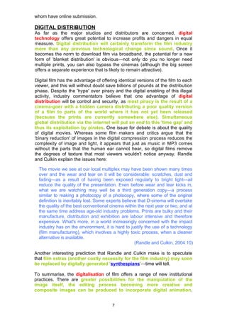 whom have online submission.

DIGITAL DISTRIBUTION
As far as the major studios and distributors are concerned, digital
technology offers great potential to increase profits and dangers in equal
measure. Digital distribution will certainly transform the film industry
more than any previous technological change since sound. Once it
becomes the norm to download film via broadband, the potential for a new
form of ‘blanket distribution' is obvious—not only do you no longer need
multiple prints, you can also bypass the cinemas (although the big screen
offers a separate experience that is likely to remain attractive).

Digital film has the advantage of offering identical versions of the film to each
viewer, and this will without doubt save billions of pounds at the distribution
phase. Despite the 'hype' over piracy and the digital enabling of this illegal
activity, industry commentators believe that one advantage of digital
distribution will be control and security, as most piracy is the result of a
cinema-goer with a hidden camera distributing a poor quality version
of a film to parts of the world where it has not yet been released
(because the prints are currently somewhere else). Simultaneous
global distribution via the internet will put an end to this 'time gap' and
thus its exploitation by pirates. One issue for debate is about the quality
of digital movies. Whereas some film makers and critics argue that the
'binary reduction' of images in the digital compression process reduces the
complexity of image and light, it appears that just as music in MP3 comes
without the parts that the human ear cannot hear, so digital films remove
the degrees of texture that most viewers wouldn't notice anyway. Randle
and Culkin explain the issues here:

  The movie we see at our local multiplex may have been shown many times
  over and the wear and tear on it will be considerable: scratches, dust and
  fading—as a result of having been exposed regularly to bright light—ail
  reduce the quality of the presentation. Even before wear and tear kicks in,
  what we are watching may well be a third generation copy—a process
  similar to making a photocopy of a photocopy, where some of the original
  definition is inevitably lost. Some experts believe that D-cinema will overtake
  the quality of the best conventional cinema within the next year or two, and at
  the same time address age-old industry problems. Prints are bulky and their
  manufacture, distribution and exhibition are labour intensive and therefore
  expensive. What's more, in a world increasingly concerned with the impact
  industry has on the environment, it is hard to justify the use of a technology
  (film manufacturing), which involves a highly toxic process, when a cleaner
  alternative is available.
                                                    (Randle and Culkin, 2004:10)

Another interesting prediction that Randle and Culkin make is to speculate
that film extras (another costly necessity for the film industry) may soon
be replaced by digitally generated 'synthespians'—time will tell.

To summarise, the digitalisation of film offers a range of new institutional
practices. There are greater possibilities for the manipulation of the
image itself, the editing process becoming more creative and
composite images can be produced to incorporate digital animation.


                                       7
 