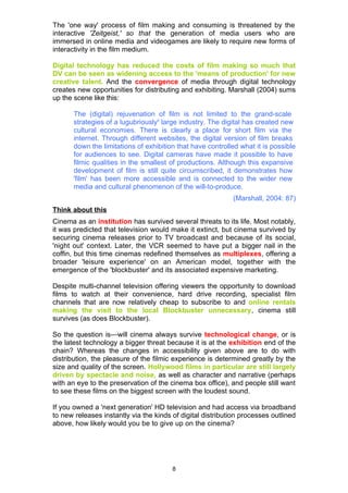 The 'one way' process of film making and consuming is threatened by the
interactive 'Zeitgeist,' so that the generation of media users who are
immersed in online media and videogames are likely to require new forms of
interactivity in the film medium.

Digital technology has reduced the costs of film making so much that
DV can be seen as widening access to the 'means of production' for new
creative talent. And the convergence of media through digital technology
creates new opportunities for distributing and exhibiting. Marshall (2004) sums
up the scene like this:

       The (digital) rejuvenation of film is not limited to the grand-scale
       strategies of a lugubriouslyii large industry. The digital has created new
       cultural economies. There is clearly a place for short film via the
       internet. Through different websites, the digital version of film breaks
       down the limitations of exhibition that have controlled what it is possible
       for audiences to see. Digital cameras have made it possible to have
       filmic qualities in the smallest of productions. Although this expansive
       development of film is still quite circumscribed, it demonstrates how
       'film' has been more accessible and is connected to the wider new
       media and cultural phenomenon of the will-to-produce.
                                                            (Marshall, 2004: 87)
Think about this
Cinema as an institution has survived several threats to its life. Most notably,
it was predicted that television would make it extinct, but cinema survived by
securing cinema releases prior to TV broadcast and because of its social,
'night out' context. Later, the VCR seemed to have put a bigger nail in the
coffin, but this time cinemas redefined themselves as multiplexes, offering a
broader 'leisure experience' on an American model, together with the
emergence of the 'blockbuster' and its associated expensive marketing.

Despite multi-channel television offering viewers the opportunity to download
films to watch at their convenience, hard drive recording, specialist film
channels that are now relatively cheap to subscribe to and online rentals
making the visit to the local Blockbuster unnecessary, cinema still
survives (as does Blockbuster).

So the question is—will cinema always survive technological change, or is
the latest technology a bigger threat because it is at the exhibition end of the
chain? Whereas the changes in accessibility given above are to do with
distribution, the pleasure of the filmic experience is determined greatly by the
size and quality of the screen. Hollywood films in particular are still largely
driven by spectacle and noise, as well as character and narrative (perhaps
with an eye to the preservation of the cinema box office), and people still want
to see these films on the biggest screen with the loudest sound.

If you owned a 'next generation' HD television and had access via broadband
to new releases instantly via the kinds of digital distribution processes outlined
above, how likely would you be to give up on the cinema?




                                        8
 
