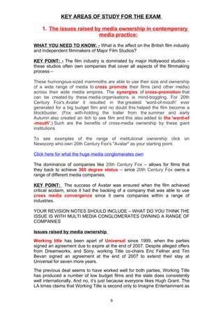 KEY AREAS OF STUDY FOR THE EXAM

    1. The issues raised by media ownership in contemporary
                          media practice:

WHAT YOU NEED TO KNOW: - What is the affect on the British film industry
and Independent filmmakers of Major Film Studios?

KEY POINT: - The film industry is dominated by major Hollywood studios –
these studios often own companies that cover all aspects of the filmmaking
process –

These humongous-sized mammoths are able to use their size and ownership
of a wide range of media to cross promote their films (and other media)
across their wide media empires. The synergies of cross-promotion that
can be created by these media organisations is mind-boggling. For 20th
Century Fox's Avatar it resulted in the greatest 'word-of-mouth' ever
generated for a big budget film and no doubt this helped the film become a
blockbuster. (Fox with-holding the trailer from the summer and early
Autumn also created an itch to see film and this also added to the 'word-of
-mouth'.) Such are the benefits of cross-media ownership by these giant
institutions.

To see examples of the range of institutional ownership click on
Newscorp who own 20th Century Fox's "Avatar" as your starting point.

Click here for what the huge media conglomerates own

The dominance of companies like 20th Century Fox – allows for films that
they back to achieve 360 degree status – since 20th Century Fox owns a
range of different media companies.

KEY POINT: The success of Avatar was ensured when the film achieved
critical acclaim, since it had the backing of a company that was able to use
cross media convergence since it owns companies within a range of
industries.

YOUR REVISION NOTES SHOULD INCLUDE – WHAT DO YOU THINK THE
ISSUE IS WITH MULTI MEDIA CONGLOMERATES OWNING A RANGE OF
COMPANIES

Issues raised by media ownership
Working title has been apart of Universal since 1999, when the parties
signed an agreement due to expire at the end of 2007. Despite alleged offers
from Dreamworks, and Sony. working Title co-chairs Eric Fellner and Tim
Bevan signed an agreement at the end of 2007 to extend their stay at
Universal for seven more years.
The previous deal seems to have worked well for both parties, Working Title
has produced a number of low budget films and the slate does consistently
well internationally. And no, it’s just because everyone likes Hugh Grant. The
LA times claims that Working Title is second only to Imagine Entertainment as


                                      9
 