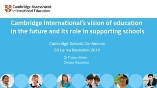 Dr Tristian Stobie
Director Education
Cambridge Schools Conference
Sri Lanka November 2018
Cambridge International’s vision of education
in the future and its role in supporting schools
 