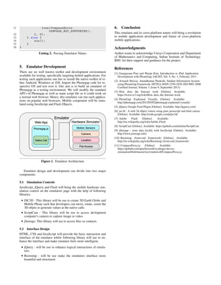11 lose( CompassError .
COMPASS_NOT_SUPPORTED );
12 }, 0);
13 } else {
14 win ();
15 }
16 }
Listing 2. Passing Simulator Values
5. Emulator Development
There are no well known toolkit and development environment
available for testing, speciﬁcally targeting hybrid applications. For
testing such applications one has to install the native toolkit of ei-
ther Android, Windows or iOS. Import the Phonegap code for re-
spective OS and test over it. Our aim is to build an emulator of
Phonegap as a testing environment. We will modify the standard
API’s of Phonegap as well as main script ﬁle so it could work on
a normal web browser. Hence, this emulator can run such applica-
tions on popular web browsers. Mobile component will be simu-
lated using JavaScript and Flash Objects.
Figure 1. Emulator Architecture
Emulator design and development can divide into two major
components.
5.1 Simulation Controls
JavaScript, jQuery and Flash will bring the mobile hardware sim-
ulation control on the emulators page with the help of following
libraries.
• JSC3D : This library will be use to create 3D Earth Globe and
Mobile Phone such that developers can move, rotate, zoom the
3D objets to generate values at the native calls.
• ScriptCam : This library will be use to access devlopment
computer’s camera to capture image or video.
• jStorage: This library will use to access ﬁles or contacts.
5.2 Interface Design
HTML, CSS and JavaScript will provide the basic interaction and
interface of the emulator whilw following library will use to en-
hance the interface and make emulator feels more intelligent.
• jQuery : will be use to enhance logical interactions of emula-
tors.
• Bootstrap : will be use make the emulators interface more
beautiful and structured.
6. Conclusion
This emulator and its cross-platform nature will bring a revolution
to mobile application development and future of cross-platform
mobile applications.
Acknowledgments
Author wants to acknowledge Unisys Corporation and Department
of Mathematics and Computing, Indian Institute of Technology,
BHU for their support and guidance for the project.
References
[1] Guangyuan Piao and Wooju Kim, Introduction to iPad Application
Development with PhoneGap, IACSIT, Vol. 4, No. 1, February 2013
[2] Avinash Shrivas, Anandkumar Pardeshi, Student Information System
using PhoneGap Framework, IJETEA (ISSN 2250-2459, ISO 9001:2008
Certiﬁed Journal, Volume 3, Issue 9, September 2013)
[3] How does the Internet work [Online]. Available:
https://www.w3.org/wiki/How does the Internet work
[4] PhoneGap Explained Visually [Online]. Available:
http://phonegap.com/2012/05/02/phonegap-explained-visually/
[5] jQuery Google Feed Plugin [Online]. Available: http://jquery.com/
[6] jsc3d : A web 3d object viewer using pure javascript and html canvas
[Online]. Available: http://code.google.com/p/jsc3d/
[7] Adobe Flash [Online]. Available:
http://en.wikipedia.org/wiki/Adobe Flash
[8] ScriptCam [Online]. Available: https://github.com/teleline/ScriptCam
[9] jStorage - store data locally with JavaScript [Online]. Available:
http://www.jstorage.info/
[10] Bootstrap (front-end framework) [Online]. Available:
http://en.wikipedia.org/wiki/Bootstrap (front-end framework)
[11] CompassProxy.js [Online]. Available:
https://github.com/apache/cordova-plugin-device-
orientation/blob/master/src/windows8/CompassProxy.js
 