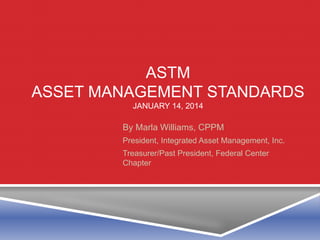 ASTM
ASSET MANAGEMENT STANDARDS
JANUARY 14, 2014
By Marla Williams, CPPM
President, Integrated Asset Management, Inc.
Treasurer/Past President, Federal Center
Chapter
 