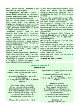 Renan, julgado corrupto, decidindo o que
serve para nós, povo brasileiro?
Os congressistas, deputados federais, a
maioria sendo processada por "malfeitos",
para usar a expressão do FHC? Seriam eles o
nosso purgante salvador? Nem pensar.
Mais da metade desses indivíduos nem
eleitos foram. Eram vice, pagaram as
despesas de campanha, o titular se retirou
para alguma "boca" combinada previamente e
o agora premiado senador senta sua bunda
na cadeira para fazer negócios.
Concorrência pública? Quem dá mais
comissão leva. Esses caras exageraram,
canalhas contumazes, viciados por anos e
anos de impunidade.
Eles tem alçadas de poder, verbas de tudo
quanto é jeito, sinecuras - e agora preparam
seus filhotes para lhes suceder na boca rica.
O nepotismo corre solto.
Não há o que se esperar deles, não virá de lá
nenhuma atitude cívica - como votar o
impeachment da Dilma.
Pois eles também deveriam ser "impichados".
Vale o mesmo sentimento para com a Justiça,
que a imprensa todo dia mostra como um
vulgar balcão de negócios e interesses.
A Petrobrás, o BNDES, as estatais... tudo
aparelhado pelo Lula e sua quadrilha.
A Dilma preside esse lupanar (palavra antiga,
puteiro seria melhor) com seu beicinho
arrogante, perpetrando absurdos com a
cumplicidade de seus 39 (trinta e nove)
ministros.
Nem vou listar os despautérios, quem não é
analfabeto, do MST ou boia-fria sabe de cor
que aquela senhora Dilma extrapolou.
Ela, no passado, conseguiu até falir uma
lojinha de badulaques chineses, seu maior
empreendimento até ser guindada a ministra
pelo pior dos brasileiros vivos, essa desgraça
chamada Lula.
Então é o seguinte: hoje (ontem), as
manifestações apertaram o botão da privada,
coletivamente, num ato de dignidade e
consciência política.
Mas lá dentro da privada a merda rodou,
rodou - e não foi embora.
Falta um balde de água. Falta uma mudança
total, de tudo. Falta uma greve geral que
tenha a força de liquidar essa quadrilha do
PT, incrustada no poder.
Falta o impeachment da Dilma.
Quem será essa pessoa que vai salvar os
restos deste país?
(Enviado por João Edivaldo).
O VIRUS DA CORRUPÇÃO
Bezerra da Silva
Ele vai subir novamente lá no morro
Apertando mão em mão, pedindo voto de
novo.
A rapaziada já sabe que é o ladrão do
dinheiro do povo!
Toda favela já sabe que é o ladrão do dinheiro
do povo!
Quando ele está em campanha
Diz que vai resolver toda situação.
Depois de tá eleito adianta o seu lado
E dá uma banana para o meu povão
Perde a credibilidade, a moral e o pudor
Tira o pão da boca das crianças
Do aposentado e do trabalhador!
Ele vai subir novamente lá no morro
Apertando mão em mão, pedindo voto de
novo.
A rapaziada já sabe que é o ladrão do
dinheiro do povo!
Toda favela já sabe que é o ladrão do dinheiro
do povo!
Na eleição passada,
Através do morro ele se elegeu.
Nada fez pelo pobre favelado
E num boeing de luxo desapareceu.
Foi comemorar a vitória em sua mansão
No distrito federal.
Eu só fui saber que ele estava vivo
Pq saiu como corrupto no jornal.
De norte a sul,
De leste a oeste meu irmão.
 