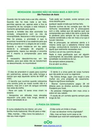 MENSAGEM: QUANDO NÃO HÁ NADA MAIS A SER DITO
São Francisco de Assis
Quando não há nada mais a ser dito, silencia.
Quando não há mais nada a ser feito,
permitas apenas ser, apenas estar e fica na
companhia do teu coração e este indicará o
momento apropriado para agires.
Quando a lentidão dos dias acomodar tua
vontade, enlaçando-te com os nós da
intranqüilidade, descansa e refaz tua energia.
Não há pressa, a prioridade é que tu
encontres novamente a tua essência para que
tenhas presente em ti a alegria de ser e estar.
Quando o vazio instalar-se em teu peito,
dando-te a sensação de angústia e
esgotamento, repara tua atenção e encontra
em ti mesmo a compreensão para este
estado.
É necessário descobrirmo-nos em tais
estados, para que estes não se transformem
no desconhecido, no incontrolável.
Tudo pode ser mudado, existe sempre uma
nova escolha para
qualquer opção errada que tenhas feito.
Quando ouvires do teu coração que não há
nenhuma necessidade em te preocupares
com a vida, saibas que ele apenas quer que
compreendas que nada é tão sério a ponto de
te perderes para sempre da tua divindade,
ficando condenado a não ver mais a luz que é
tua por natureza.
Não te preocupes, se estiveres atento a ti
mesmo verás que a sabedoria milenar está
contigo, conduzindo-te momento a momento
àquilo que realmente necessitas viver.
Confia e vai em teu caminho de paz.
Nada é mais gratificante que ver alguém
submergindo da escuridão apenas por haver
acreditado na existência da luz.
Ela sempre esteve presente...
Era só abrir os olhos...
ALGUMAS CURIOSIDADES
- O óleo de amendoim é usado para cozinhar
em submarinos, porque não solta fumaça a
menos que seja aquecido acima de 450F ou
232C.
- O barulho que ouvimos quando colocamos
uma concha junto ao nosso ouvido não é o
oceano, mas sim o som do sangue correndo
nas veias da orelha.
- Nove em cada 10 seres vivos vivem no
oceano.
- Aeroportos em altitudes mais elevadas
requerem uma pista mais longa, devido à
menor densidade do ar.
- O dente é a única parte do corpo humano
que não pode se curar ou regenerar.
- Na Grécia Antiga, jogar uma maçã a uma
mulher era uma proposta de casamento.
Pegá-la significava aceitação.
- Warner Communications pagou 28 mil
dólares para os direitos autorais da canção
Parabéns pra Você.
- As pessoas inteligentes têm mais zinco e
cobre em seu cabelo.
- A cauda de um cometa aponta sempre para
longe do Sol.
A PIADA DA SEMANA
E numa cidadezinha do interior, em uma
família muito tradicional, filha diz para a mãe:
- Mãe, mamãe....! Meu noivo me seduziu e
não sou mais virgem!
- Então corte um limão e chupe.
- E isso vai devolver minha virgindade?
- Não, mas vai fazer sumir esse ar de
felicidade que você tem estampado na cara.
oOo
Acessar: www.r2cpress.com.br
 