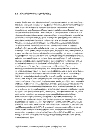 3.3 Κοινωνικοοικονομικές επιδράσεις
Η γενική διαπίστωση, ότι η βελτίωση των υποδομών αυξάνει τόσο την προσπελασιμότητα
όσο και τις οικονομικές ευκαιρίες των περιφερειών (Vickerman, Spiekermann and Wegener
1999), συνδέεται με το γεγονός ότι ορισμένες περιοχές ωφελούνται συγκριτικά
περισσότερο, με αποτέλεσμα οι υπόλοιπες περιοχές, να βρίσκονται σε δυσμενέστερη θέση
ως προς την ανταγωνιστικότητα. Παραμένει όμως το ερώτημα σε ποιες περιπτώσεις, σε τι
είδους μεταφορικές υποδομές και για ποιες περιφέρειες λειτουργεί θετικά η παροχή νέων
μεταφορικών υποδομών. Εκτός όμως από το ζήτημα της σχετικής επίδρασης παραμένει
ανοιχτό και το ερώτημα της απόλυτης επίδρασης της νέας μεταφορικής υποδομής.
Άλλωστε, όπως είναι γνωστό στις θεωρίες χωρικής ανάπτυξης, καμία παρέμβαση (πχ.
επενδυτικά κίνητρα, προγράμματα κατάρτισης, κοινωνικές υποδομές, μεταφορικές
υποδομές, κλπ.) δεν αποτελεί από μόνη της εγγύηση της οικονομικής αποδοτικότητας. Το
γενικότερο πλαίσιο ή άλλοι, ακόμα και μεμονωμένοι, παράγοντες όπως, για παράδειγμα, η
ιστορική συσσώρευση πλεονεκτημάτων ενός τόπου, επηρεάζουν τον τρόπο ενσωμάτωσης
των μεταφορικών υποδομών και έχουν κατά περίπτωση καθοριστικό ρόλο στην οικονομική
ανάπτυξη και στον καθορισμό της σχετικής θέσης μια περιφέρειας. Σε κάθε περίπτωση
πάντως, οι μεταφορικές υποδομές επηρεάζουν άμεσα τις χρήσεις γης τόσο γύρω από ένα
μεταφορικό άξονα όσο και σε διαφορετικό βεβαίως βαθμό σε μια ευρύτερη περιοχή. Τα
αποτελέσματα αυτής της επίδρασης, σε μια σειρά από βασικά μεγέθη, όπως για
παράδειγμα στην κατανομή εισοδήματος, στην ποιότητα περιβάλλοντος, στις θέσεις
εργασίας και στη συγκέντρωση του πληθυσμού, διαφοροποιούνται ανάλογα με την ένταση
επιρροής του συγκεκριμένου άξονα. Η διαφοροποίηση αυτή, σύμφωνα με τον Rodrigue
(2009), δεν ακολουθεί κοινές τάσεις για όλα τα μεγέθη και όλες τις περιοχές, αλλά
μεταβάλλεται σε σχέση με τις ζώνες επιρροής του μεταφορικού άξονα αλλά και σε σχέση με
επιμέρους εδαφικές ενότητες εντός αυτών των ζωνών. Οι νέες προσθήκες των μεταφορικών
υποδομών επιφέρουν και κοινωνικές αλλαγές. Οι θέσεις εργασίας αυξάνονται εξαιτίας της
εγκατάστασης νέων δραστηριοτήτων στη περιοχή. Ως εκ τούτου παρατηρείται και αύξηση
της μετακίνησης των εργαζομένων μέσα σε αστικές περιοχές αλλά και εκτός (ανάλογα με το
που βρίσκεται η δραστηριότητα- χώρος εργασίας τους). Υπάρχουν περιπτώσεις στις οποίες
παρατηρείται και αύξηση του τουρισμού, αφού τα μεγάλα έργα υποδομής (όπως
αεροδρόμια και σιδηρόδρομοι υψηλών ταχυτήτων ) προσελκύουν το κοινό με την
εμφάνιση τους (μεγάλα αεροδρόμια όπως αυτό της Ιαπωνίας που κατασκευάστηκε πάνω
στη θάλασσα) και τις επιδόσεις τους (Τρένα Υψηλών Ταχυτήτων στη Γαλλία, όπου πολλοί
ήταν αυτοί που θέλησαν να ανέβουν για πρώτη φορά και να ταξιδέψουν με ταχύτητα άνω
των 300χλμ/ώρα Vickerman (1997)). Οι μεταφορικές υποδομές όμως ευθύνονται και για
μεγάλα αστικά και περιφερειακά προβλήματα, όπως περιφερειακές ανισότητες,
αστικοποίηση στις μεγάλες πόλεις (κυρίως Μητροπολιτικές) (Rodrigue,2009), την αποκοπή
περιοχών από τους κύριους οδικούς άξονες (φαινόμενο σήραγγα και άντλησης εξαιτίας
νέων μεταφορικών οδών.
Πηγή : Sussman J. , <<Εισαγωγή στα Συστήματα Μεταφορών>>,2000
21
 