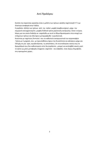 Αντί Προλόγου
Σκοπός της παρούσας εργασίας είναι η μελέτη των τρένων υψηλής ταχύτητας(Σ.Υ.Τ.) με
ιδιαίτερη αναφορά στην Γαλλία.
Η ραγδαία εξέλιξη των τρένων από την παλιά μορφή (καρβουνιάρης) μέχρι την
σημερινή εκσυγχρονισμένη μορφή (Γαλλικά τρένα μαγνητικής ανύψωσης ) ήταν ο κύριος
λόγος για τον οποίο διάλεξα να ασχοληθώ με αυτό το θέμα.Βρισκόμαστε στην εποχή των
ιπτάμενων τρένων και όλα έχουν μεταμορφωθεί κυριολεκτικά.
Κινούνται με ταχύτητες formula1 που τα καθιστούν ανταγωνιστικά των αεροσκαφών
.Τρένα με 2 μηχανές ,που με προυποθέσεις έχουν την δυνατότητα να καλύψουν μέχρι και
550 χλμ σε μία ώρα ,εκμηδενίζοντας τις αποστάσεις .Αν συνυπολογίσει κανείς πως τα
δρομολόγιά τους δεν καθυστερούν ούτε δευτερόλεπτο , μπορεί να αντιληφθεί κανείς γιατί
το τρένο ως μέσο μεταφοράς σύγχρονο ,ταχύτατο και ασφαλές είναι άκρως δημοφιλές
στις προηγμένες χώρες .
3
 