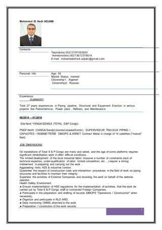 1
Mohamed El Hadi ADJABI
Contacts:
Tel(mobile):00213797392850
Home(mobile):00213672378614
E-mail: mohamedelhadi.adjabi@gmail.com
Personal info: Age: 54
Marital Status: married
Citizenship1: Algerian
Citizenship2: Russian
Experience:
______ SUMMARY:
Total 27 years experiences in Piping, pipeline, Structural and Equipment Erection in various
projects like Petrochemical, Power plant , Refinery and Maintenance .
06/2014 – 01/2016
Site Nord YANGA/SENDJI (TOTAL E&P Congo)
PNGF-North (YANGA/Sendji/Libondo/Likalala/Kombi), SUPERVISEUR TRAVAUX PIPING /
CAPACITES / ROBINETTERIE SIMOPS & ARRET Contract Metal in charge of 14 satellites ("mature"
field).
JOB DIMENSIONS
Oil installations of Total E & P Congo are many and varied, and the age of some platforms requires
significant rehabilitation work in often difficult conditions.
The limited development of the local industrial fabric imposes a number of constraints (lack of
technical expertise, under-qualification of labor, limited competition, etc ...) require a strong
involvement in preparing and carrying out the work .
Aggravating risks: H2S & industrial context
Guarantee the respect of construction rules and intervention procedures in the field of work on piping,
structures and facilities to maintain their integrity.
Supervise the activities of External Companies and receiving the work on behalf of the website
operator.
Health Safety Environment
 Ensure implementation of HSE regulations for the implementation of activities, that the work be
carried out by Total E & P Congo staff or contracted Foreign Companies,
 Participate in the preparation and drafting of records SIMOPS "Operations / Construction" when
necessary,
 Organize and participate in RLO ARO.
 Daily monitoring CMMS attached to the work
 Preparation / constitution of the work records.
 