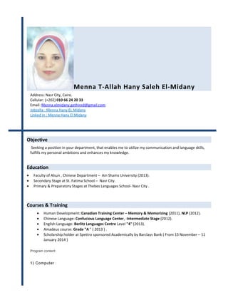 Menna T-Allah Hany Saleh El-Midany 
Address: Nasr City, Cairo. 
Cellular: (+202) 010 66 24 20 33 
Email: Menna.elmidany.gethired@gmail.com 
Jobzella : Menna Hany EL Midany 
Linked in : Menna Hany El Midany 
Objective 
Seeking a position in your department, that enables me to utilize my communication and language skills, 
fulfills my personal ambitions and enhances my knowledge. 
Education 
· Faculty of Alsun , Chinese Department – Ain Shams University (2013). 
· Secondary Stage at St. Fatima School – Nasr City. 
· Primary & Preparatory Stages at Thebes Languages School- Nasr City . 
Courses & Training 
· Human Development: Canadian Training Center – Memory & Memorizing (2011), NLP (2012). 
· Chinese Language: Confucious Language Center, -Intermediate Stage (2012). 
· English Language: Berlitz Languages Centre Level "4" (2013). 
· Amadeus course: Grade "A " ( 2013 ) . 
· Scholarship holder at Spettro sponsored Academically by Barclays Bank ( From 15 November – 11 
January 2014 ) 
Program content: 
1) Computer : 
 