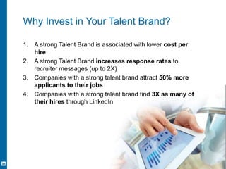 Channel Your Inner Marketer 10
Why Invest in Your Talent Brand?
1. A strong Talent Brand is associated with lower cost per
hire
2. A strong Talent Brand increases response rates to
recruiter messages (up to 2X)
3. Companies with a strong talent brand attract 50% more
applicants to their jobs
4. Companies with a strong talent brand find 3X as many of
their hires through LinkedIn
 