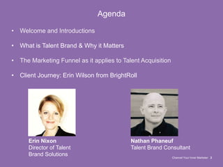 Channel Your Inner Marketer 2
Agenda
• Welcome and Introductions
• What is Talent Brand & Why it Matters
• The Marketing Funnel as it applies to Talent Acquisition
• Client Journey: Erin Wilson from BrightRoll
Erin Nixon
Director of Talent
Brand Solutions
Nathan Phaneuf
Talent Brand Consultant
 