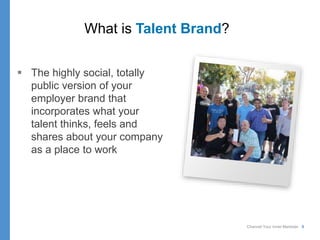 Channel Your Inner Marketer 8
What is Talent Brand?
 The highly social, totally
public version of your
employer brand that
incorporates what your
talent thinks, feels and
shares about your company
as a place to work
 