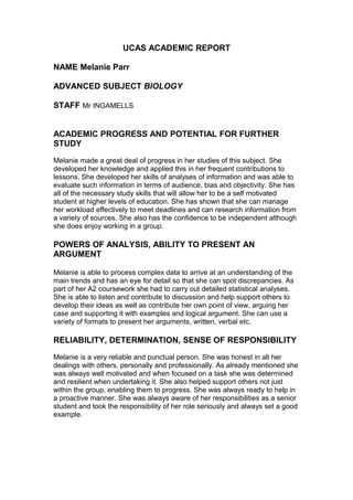 UCAS ACADEMIC REPORT
NAME Melanie Parr
ADVANCED SUBJECT BIOLOGY
STAFF Mr INGAMELLS
ACADEMIC PROGRESS AND POTENTIAL FOR FURTHER
STUDY
Melanie made a great deal of progress in her studies of this subject. She
developed her knowledge and applied this in her frequent contributions to
lessons. She developed her skills of analyses of information and was able to
evaluate such information in terms of audience, bias and objectivity. She has
all of the necessary study skills that will allow her to be a self motivated
student at higher levels of education. She has shown that she can manage
her workload effectively to meet deadlines and can research information from
a variety of sources. She also has the confidence to be independent although
she does enjoy working in a group.
POWERS OF ANALYSIS, ABILITY TO PRESENT AN
ARGUMENT
Melanie is able to process complex data to arrive at an understanding of the
main trends and has an eye for detail so that she can spot discrepancies. As
part of her A2 coursework she had to carry out detailed statistical analyses.
She is able to listen and contribute to discussion and help support others to
develop their ideas as well as contribute her own point of view, arguing her
case and supporting it with examples and logical argument. She can use a
variety of formats to present her arguments, written, verbal etc.
RELIABILITY, DETERMINATION, SENSE OF RESPONSIBILITY
Melanie is a very reliable and punctual person. She was honest in all her
dealings with others, personally and professionally. As already mentioned she
was always well motivated and when focused on a task she was determined
and resilient when undertaking it. She also helped support others not just
within the group, enabling them to progress. She was always ready to help in
a proactive manner. She was always aware of her responsibilities as a senior
student and took the responsibility of her role seriously and always set a good
example.
 