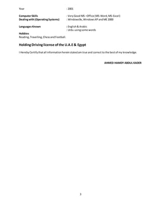 3
Year : 2001
ComputerSkills : VeryGood MS –Office (MS-Word,MS-Excel)
Dealingwith (OperatingSystems) : Windows9x,WindowsXPandME 2000
Languages Known : English& Arabic
: Urdu usingsome words
Hobbies
Reading,Travelling,ChessandFootball.
Holding Driving license of the U.A.E& Egypt
I HerebyCertifythatall informationhereinstatedam true and correct to the bestof my knowledge.
AHMED HAMDY ABDUL KADER
 
