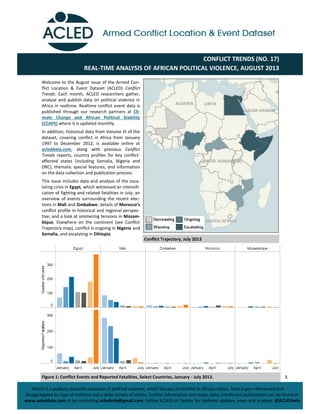 1
CONFLICT TRENDS (NO. 17)
REAL-TIME ANALYSIS OF AFRICAN POLITICAL VIOLENCE, AUGUST 2013
ACLED is a publicly available database of political violence, which focuses on conflict in African states. Data is geo-referenced and
disaggregated by type of violence and a wide variety of actors. Further information and maps, data, trends and publications can be found at
www.acleddata.com or by contacting acledinfo@gmail.com. Follow ACLED on Twitter for realtime updates, news and analysis: @ACLEDinfo
Welcome to the August issue of the Armed Con-
flict Location & Event Dataset (ACLED) Conflict
Trends. Each month, ACLED researchers gather,
analyse and publish data on political violence in
Africa in realtime. Realtime conflict event data is
published through our research partners at Cli-
mate Change and African Political Stability
(CCAPS) where it is updated monthly.
In addition, historical data from Volume III of the
dataset, covering conflict in Africa from January
1997 to December 2012, is available online at
acleddata.com, along with previous Conflict
Trends reports, country profiles for key conflict-
affected states (including Somalia, Nigeria and
DRC), thematic special features, and information
on the data collection and publication process.
This issue includes data and analysis of the esca-
lating crisis in Egypt, which witnessed an intensifi-
cation of fighting and related fatalities in July; an
overview of events surrounding the recent elec-
tions in Mali and Zimbabwe; details of Morocco’s
conflict profile in historical and regional perspec-
tive; and a look at simmering tensions in Mozam-
bique. Elsewhere on the continent (see Conflict
Trajectory map), conflict is ongoing in Nigeria and
Somalia, and escalating in Ethiopia.
Conflict Trajectory, July 2013
Figure 1: Conflict Events and Reported Fatalities, Select Countries, January - July 2013.
 