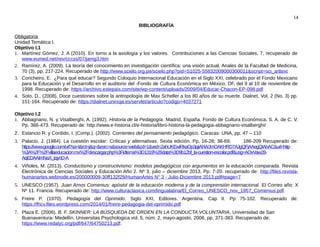 14
BIBLIOGRAFÍA
Obligatoria
Unidad Temática I.
Objetivo I.1
1. Martínez Gómez, J. A (2010). En torno a la axiología y los valores. Contribuciones a las Ciencias Sociales, 7, recuperado de
www.eumed.net/rev/cccss/07/jamg3.htm
2. Ramírez, A. (2009). La teoría del conocimiento en investigación científica: una visión actual. Anales de la Facultad de Medicina,
70 (3), pp. 217-224. Recuperado de http://www.scielo.org.pe/scielo.php?pid=S1025-55832009000300011&script=sci_arttext
3. Concheiro, E. ¿Para qué educar? Segundo Coloquio Internacional Educación en el Siglo XXI, celebrado por el Fondo Mexicano
para la Educación y el Desarrollo en el auditorio del -Fondo de Cultura Económica en México, DF, del 9 al 10 de noviembre de
1998. Recuperado de: https://archivo.estepais.com/site/wp-content/uploads/2009/04/Educar-Chacon-EP-098.pdf
4. Soto, D., (2008). Doce cuestiones sobre la antropología de Max Scheller a los 80 años de su muerte. Dialnet, Vol, 2 (No. 3) pp.
151-164. Recuperado de: https://dialnet.unirioja.es/servlet/articulo?codigo=4037271
Objetivo I.2
1. Abbagnano, N. y Visalberghi, A. (1992). Historia de la Pedagogía. Madrid, España. Fondo de Cultura Económica, S. A. de C. V.
Pp, 366-473. Recuperado de: http://www.e-historia.cl/e-historia/libro-historia-la-pedagogia-abbagnano-visalberghi/
2. Estancio R. y Cordido, I. (Comp.). (2002). Corrientes del pensamiento pedagógico. Caracas: UNA, pp. 47 – 110
3. Palacio, J. (1984). La cuestión escolar: Críticas y alternativas. Sexta edición. Pp, 16-28; 38-69; 186-209 Recuperado de:
https://www.google.com/url?sa=t&rct=j&q=&esrc=s&source=web&cd=1&ved=2ahUKEwiRkaOp3pjiAhWJmOAKHRD7AJgQFjAAegQIAhAC&url=http
%3A%2F%2Fvillaeducacion.mx%2Fdescargar.php%3Fidtema%3D1319%26data%3D9b12bf_la-cuestion-escolar.pdf&usg=AOvVaw28-
AqEDAAImNaX_tqynD-A
4. Viñoles, M. (2013). Conductismo y constructivismo: modelos pedagógicos con argumentos en la educación comparada. Revista
Electrónica de Ciencias Sociales y Educación Año 2. Nº 3, julio – diciembre 2013. Pp: 7-20. recuperado de: http://files.revista-
humanartes.webnode.es/200000009-30ff132f29/HumanArtes N° 3 - Julio-Diciembre 2013.pdf#page=7
5. UNESCO (1957). Juan Amos Comenius: apóstol de la educación moderna y de la comprensión internacional. El Correo año: X
Nº 11. Francia. Recuperado de: http://www.culturaclasica.com/lingualatina/El_Correo_UNESCO_nov_1957_Comenius.pdf
6. Freire P. (1970). Pedagogía del Oprimido. Siglo XXI, Editores. Argentina. Cap II. Pp 75-102. Recuperado de:
https://fhcv.files.wordpress.com/2014/01/freire-pedagogia-del-oprimido.pdf
7. Plaza E. (2006). B. F. SKINNER: LA BÚSQUEDA DE ORDEN EN LA CONDUCTA VOLUNTARIA, Universidad de San
Buenaventura- Medellín. Universitas Psychologica vol. 5, núm. 2, mayo-agosto, 2006, pp. 371-383. Recuperado de:
https://www.redalyc.org/pdf/647/64750213.pdf.
 