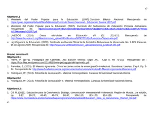 15
Objetivo I.3
1. Ministerio del Poder Popular para la Educación. (1997).Currículo Básico Nacional. Recuperado de:
https://guao.org/sites/default/files/biblioteca/Currículo Básico Nacional - Educación Básica 1997.pdf
2. Ministerio del Poder Popular para la Educación (2007). Currículo del Subsistema de Educación Primaria Bolivariana.
Recuperado de: http://www.cerpe.org.ve/tl_files/Cerpe/contenido/documentos/Actualidad%20Educativa/Curriculo%20Educacion%20Primaria
%20Bolivariana.%202007.pdf
3. UNESCO (2010). Datos Mundiales en Educación VII Ed. 2010/11. Recuperado de:
http://www.ibe.unesco.org/fileadmin/user_upload/Publications/WDE/2010/pdf-versions/Venezuela.pdf
4. Ley Orgánica de Educación. (2009). Publicada en Gaceta Oficial de la República Bolivariana de Venezuela, No. 5.929, Caracas,
15 de agosto 2009. Recuperada de: http://www.ucv.ve/fileadmin/user_upload/asesoria_juridica/LOE.pdf
Unidad temática II:
Objetivo II.1
1. Freire, P. (1971). Pedagogía del Oprimido. 2da Edición México. Siglo XXI. Cap II. Pp 75-102 Recuperado de :
https://fhcv.files.wordpress.com/2014/01/freire-pedagogia-del-oprimido.pdf
2. Ranciére, J. (2003). El Maestro Ignorante. Cinco lecciones sobre la emancipación intelectual. Barcelona: Laertes, Cap I. Pp. 3-
14. Recuperado de: http://www.fundacion.uocra.org/documentos/recursos/articulos/El-Maestro-Ignorante-Ranciere.pdf
3. Rodríguez, W. (2018). Filosofía de la educación. Material mimeografiado. Caracas: Universidad Nacional Abierta.
Objetivo II.2
1. Rodríguez, W. (2018). Filosofía de la educación II. Material mimeografiado. Caracas: Universidad Nacional Abierta.
Objetivo II.3:
1. Gil, R, (2011). Educación para la Convivencia. Diálogo, comunicación interpersonal y tolerancia. Región de Murcia. 1ra edición,
pp. 8-12; 18-22; 40-43; 49-79; 86-97; 106-110; 113-120; 124-128. Recuperado de:
https://www.murciaeduca.es/iesmarianobaquerogoyanes/sitio/upload/Educacion_para_la_convivencia._Ramon_Gil.pdf
2.
 