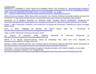 16
Complementaria
Abbagnano N. y Visalberghi A. (1979). Historia de la pedagogía; México: FCE recuperado en: https://www.google.com/search?
source=hp&ei=wEdmXoOqNpK0ggeP9p_gBA&q=historia+de+la+pedagogia+Abbagnano&oq=historia+de+la+pedagogia+Abbagna
no&gs_l=psy-ab.3..0l6j0i22i30l4.1108.15983..17532...1.0..0.197.4631.0j35......0....1..gws-
wiz.......0i131j0i10.tqoySfHvBow&ved=0ahUKEwiDivziwo3oAhUSmuAKHQ_7B0wQ4dUDCAY&uact=5
Centro de Escritura Javeriano. (2019). Normas APA, sexta edición. Cali, Colombia: Pontificia Universidad Javeriana, seccional Cali.
Recuperado de: https://www2.javerianacali.edu.co/sites/ujc/files/normas_apa_revisada_y_actualizada_mayo_2019.pdf
Constitución de la República Bolivariana de Venezuela (1999). Asamblea Nacional Constituyente. Recuperado de:
https://observatorioplanificacion.cepal.org/es/marcos-regulatorios/constitucion-de-1999-de-la-republica-bolivariana-de-venezuela
Dewey, J. (1997). Democracia y educación. Una introducción a la Filosofía de la Educación. (Traducido por Lorenzo Luzuriaga).
Madrid: Morata.
Freire, P. (1971). Pedagogía del Oprimido. 2da Edición México. Siglo XXI. Recuperado de
https://fhcv.files.wordpress.com/2014/01/freire-pedagogia-del-oprimido.pdf
Fullat, O. (1979). Filosofía de la educación. Barcelona: CEAC.
Ley Orgánica de Educación, (1999). República Bolivariana de Venezuela. Recuperado de:
http://apps.ucab.edu.ve/nap/recursos/LeyOrganicadeEducacion.pdf
MORIN E. La relación antropo-bio-cósmica. Gaceta de antropología Nº11, 1995. tecto 11-01. Disponible en:
http://www.ugr.es/~pwlac/G11_01Edgar_Morin.html
Ranciére J. (2003). El Maestro Ignorante. Cinco lecciones sobre la emancipación intelectual. Barcelona: Laertes. Recuperado de:
http://www.fundacion.uocra.org/documentos/recursos/articulos/El-Maestro-Ignorante-Ranciere.pdf
ROUSSEAU, J. Emilio o de la Educación (textos escogidos), Fontanella, Barcelona, 1973. Edición completa, con una amplia
introducción, en Bruguera, Barcelona, 1971. Recuperado de
http://www.heterogenesis.com/PoesiayLiteratura/BibliotecaDigital/PDFs/Jean-JacquesRouseeau-Emilioolaeducacin0.pdf
 