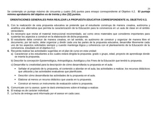 29
Se contempla un puntaje máximo de cincuenta y cuatro (54) puntos para ensayo correspondiente al Objetivo II.2. El puntaje
mínimo aprobatorio del objetivo es de treinta y dos (32) puntos.
ORIENTACIONES GENERALES PARA REALIZAR LA PROPUESTA EDUCATIVA CORRESPONDIENTE AL OBJETIVO II.3.
1. Con la realización de esta propuesta educativa se pretende que el estudiante construya de manera creativa, autónoma y
analítica una alternativa que permita la caracterización de la Educación para la convivencia en un aula de clase en el ámbito
venezolano.
2. Es necesario que revise el material instruccional recomendado, así como otros materiales que consideres importantes para
sustentar los aspectos a construir en la elaboración de dicha propuesta.
3. El estudiante debe construir de manera creativa, en tal sentido, es autónomo de construir y organizar de manera libre el
documento; por tal razón, debe organizar y dividir cada una las partes de la propuesta educativa, desarrollar libremente cada
uno de los aspectos solicitados siempre y cuando mantenga lógica y coherencia con el planteamiento de la Educación de la
convivencia, estudiado en el objetivo II.2.
4. Recuerda realizar las actividades sugeridas en el plan de curso en esta unidad:
a) Caracterizar a los estudiantes a los cuales estará dirigida la propuesta: grado o grupo, edad, proyecto de aprendizaje donde
se inserta la propuesta.
b) Describir la concepción Epistemológica, Antropológica, Axiológica y los Fines de la Educación que tendrá tu propuesta.
c) Desarrollar tu creatividad para la descripción de cómo desarrollarás tu propuesta en el aula:
 Señalar el propósito de tu propuesta, el contenido a abordar en el aula, las actividades a realizar, los recursos didácticos
que utilizarás y las actividades evaluativas que planificaste.
 Describir cómo desarrollarás las actividades de tu propuesta en el aula.
 Elaborar al menos un recurso didáctico que usarás en tu propuesta.
 Construir al menos un instrumento de evaluación sobre tu propuesta.
5. Comunícate con tu asesor, quien te dará orientaciones sobre el trabajo a realizar.
6. El trabajo es de carácter individual.
7. La fecha de entrega será informada por el asesor en cada caso.
 