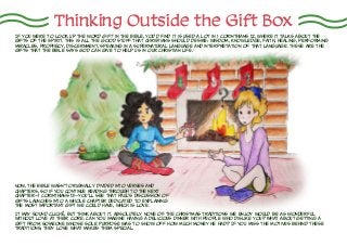 Now, the Bible wasn’t originally divided into verses and
chapters, so if you continue reading through to the next
chapter—1 Corinthians 13—you’ll see that Paul’s discussion of
gifts launches into a whole chapter dedicated to explaining
the most important gift we could have, which is love.
Thinking Outside the Gift Box
If you were to look up the word gift in the Bible, you’d find it is used a lot in 1 Corinthians 12, where it talks about the
gifts of the Spirit. This is all the good stuff that Christians should desire: wisdom, knowledge, faith, healing, performing
miracles, prophecy, discernment, speaking in a supernatural language and interpretation of that language. These are the
gifts that the Bible says God can give to help us in our Christian life.1
It may sound clichÉ, but think about it. Absolutely none of the Christmas traditions we enjoy would be as wonderful
without love at their core. Can you imagine having a delicious dinner with people who dislike you? What about getting a
gift from someone whose sole purpose was to show off how much money he had? If you miss the motives behind these
traditions, they lose what makes them special.
 