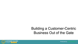 Produced by
Building a Customer-Centric
Business Out of the Gate
 