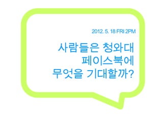 2012. 5. 18 FRI 2PM


 사람들은 청와대
   페이스북에
무엇을 기대할까?
 