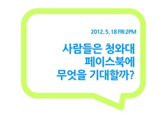 2012. 5. 18 FRI 2PM


 사람들은 청와대
   페이스북에
무엇을 기대할까?
 