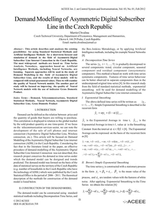 ACEEE Int. J. on Control System and Instrumentation, Vol. 03, No. 01, Feb 2012



 Demand Modelling of Asymmetric Digital Subscriber
           Line in the Czech Republic
                                                         Martin Chvalina
                    Czech Technical University, Department of Economics, Management and Humanities,
                                         Zikova 4, 166 29 Praha, Czech Republic
                                              Email: martin.chvalina@email.cz

Abstract - This article describes and analyses the existing              the Box-Jenkins Metodology, or by applying Artificial
possibilities for using Standard Statistical Methods and                 Intelligence methods, including for example Neural Networks
Artificial Intelligence Methods for a short-term forecast and            [8].
simulation of demand in the field of Asymmetric Digital
Subscriber Line Internet Connection in the Czech Republic.               A. Decomposition Time Series
The most widespread methods are based on Time Series                        The series {yt, t = 1, ..., T} is gradually decomposed to
Analysis. Nowadays, approaches based on Artificial
                                                                         several components: trend, circular component, seasonal
Intelligence M ethods, including Neural Networks, are
booming. Separate approaches will be used in the study of
                                                                         component and residual component (unsystematic
Demand Modelling in the field of Asymmetric Digital                      component). This method is based on work with time series
Subscriber Line, and the results of these models will be                 systematic components. Features of time series behaviour
compared with actual guaranteed values. Then we will examine             can be better observed in separate components than in the
the quality of Neural Network models. The another part of                undecomposed original time series [8]. In this research study
study will be focused on improving the quality of Neural                 from the field of standard statistical methods, exponential
Network models with the use of indicator Gross Domestic                  smoothing will be used for demand modelling of the
Product.                                                                 Asymmetric Digital Subscriber Line internet connection.
Index Terms - Demand, Telecommunications, Standard                       I. Exponential Smoothing
Statistical Methods, Neural Network, Asymmetric Digital                      The above defined time series will be written as        {yt ,
Subscriber Line, Gross Domestic Product
                                                                         t = 1, ..., T}. Simple Exponential Smoothing is described in the
                                                                         recurrent form
                     I. INTRODUCTION
                                                                                           ˆ                     ˆ
                                                                                           y t  y t  (1   ) y t 1 ,
    Demand can be defined as the relation between price and
the quantity of goods that buyers are willing to purchase.
This correlation is displayed in relation to the global market            ˆ                                              ˆ
                                                                         y t is the Exponential Average in time t, y t 1 is the
by the sold product quantity at one time-point. If we focus              Exponential Average in time t-1, value  is the Smoothing
on the telecommunication services sector, we can note the
                                                                         Constant from the interval   0;1  [8]. The Exponential
development of the sale of cell phones and internet
connection (Asymmetric Digital Subscriber Line, Wireless                 Average can be expressed on the basis of the recurrent form
connection, etc.). This article will be focused on Demand                as [8]:
Modelling of the Asymmetric Digital Subscriber Line internet             yt  yt  (1   ) yt 1  yt  (1   )[yt 1  (1   ) yt 2 ] 
                                                                         ˆ                   ˆ                                        ˆ
connection (ADSL) in the Czech Republic. Considering the
                                                                          yt   (1   ) yt 1  (1   ) 2 [yt  2 (1   ) yt 3 ]  ... 
                                                                                                                                 ˆ
fact that in the literature listed in the paper, an effective
procedure of demand modelling of the Asymmetric Digital                   yt   (1   ) yt 1  (1   ) 2 yt 2  ...   (1   ) i yt i  ....
                                                                                                t 1
Subscriber Line Internet Connection was not described, this              ..  (1   ) t y 0    (1   ) i yt i  (1   )t y0
                                                                                         ˆ                                      ˆ
research project conceives the demand as time series under                                      i 0

which the demand model can be designed and trends
predicted. The demand model was formed on the basis of the               II. Brown’s Simple Exponential Smoothing
data of statistical survey on the territory of the Czech Republic            The time series yt is constructed with a stationary process
(e.g. number of households in the Czech Republic who have
the technology of ADSL) which were published by the Czech                in the form y t               0   t ,  0 is the mean value of the
Statistical Office in the period of 2006 – 2011. The theoretical
description of the methods for construction of the demand                process, and         t are random values with the features of white
model is listed below.                                                   noise. After applying Exponential Smoothing to the Time
                                                                         Series we obtain the relation [8]:
     II. CONSTRUCTION OF THE DEMAND MODEL                                                                                                   
                                                                          yt (1)i yti (1)i (0 ti )  0 (1)i ti
                                                                          ˆ
    The demand model can be constructed using standard                            i0                   i0                                  i0
statistical methods including Decomposition Time Series, and
© 2012 ACEEE                                                        53
DOI: 01.IJCSI.03.01.518
 
