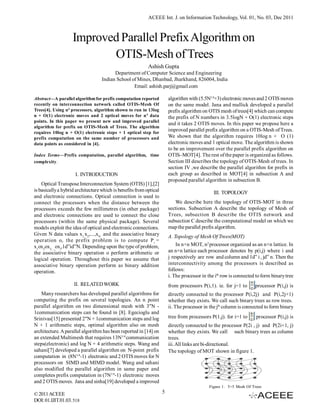ACEEE Int. J. on Information Technology, Vol. 01, No. 03, Dec 2011



                    Improved Parallel Prefix Algorithm on
                           OTIS-Mesh of Trees
                                                           Ashish Gupta
                                         Department of Computer Science and Engineering
                                   Indian School of Mines, Dhanbad, Jharkhand, 826004, India
                                                  Email: ashish.parj@gmail.com

Abstract—A parallel algorithm for prefix computation reported           algorithm with (5.5N1/4+3) electronic moves and 2 OTIS moves
recently on interconnection network called OTIS-Mesh Of                 on the same model. Jana and mallick developed a parallel
Trees[4]. Using n4 processors, algorithm shown to run in 13log          prefix algorithm on OTIS mesh of trees[4] which can compute
n + O(1) electronic moves and 2 optical moves for n 4 data              the prefix of N numbers in 3.5logN + O(1) electronic steps
points. In this paper we present new and improved parallel
                                                                        and it takes 2 OTIS moves. In this paper we propose here a
algorithm for prefix on OTIS-Mesh of Trees. The algorithm
requires 10log n + O(1) electronic steps + 1 optical step for
                                                                        improved parallel prefix algorithm on a OTIS-Mesh of Trees.
prefix computation on the same number of processors and                 We shown that the algorithm requires 10log n + O (1)
data points as considered in [4].                                       electronic moves and 1 optical move. The algorithm is shown
                                                                        to be an improvement over the parallel prefix algorithm on
Index Terms—Prefix computation, parallel algorithm, time                OTIS–MOT[4]. The rest of the paper is organized as follows.
complexity.                                                             Section III describes the topology of OTIS-Mesh of trees. In
                                                                        section IV ,we describe the parallel algorithm for prefix in
                     I. INTRODUCTION                                    each group as described in MOT[4] in subsection A and
                                                                        proposed parallel algorithm in subsection B.
    Optical Transpose Interconnection System (OTIS) [1],[2]
is basically a hybrid architecture which is benefits from optical                              III. TOPOLOGY
and electronic connections. Optical connection is used to
connect the processors when the distance between the                       We describe here the topology of OTIS-MOT in three
processors exceeds the few millimetres (in other package)               sections. Subsection A describe the topology of Mesh of
and electronic connections are used to connect the close                Trees, subsection B describe the OTIS network and
processors (within the same physical package). Several                  subsection C describe the computational model on which we
models exploit the idea of optical and electronic connections.          map the parallel prefix algorithm.
Given N data values x1,x2,...,xN and the associative binary             A. Topology of Mesh Of Trees(MOT)
operation o, the prefix problem is to compute P i =
x1ox2ox3,...,oxi,1d”id”N. Depending upon the type of problem,               In n×n MOT, n2 processor organized as an n×n lattice. In
the associative binary operation o perform arithmetic or                an n×n lattice each processor denotes by p(i,j) where i and
logical operation. Throughout this paper we assume that                 j respectively are row and column and 1d” i , jd” n. Then the
associative binary operation perform as binary addition                 interconnectivity among the processors is described as
operation.                                                              follows:
                                                                        i. The processor in the ith row is connected to form binary tree
                    II. RELATED WORK                                    from processors P(i,1). ie. for j=1 to      processor P(i,j) is
    Many researchers has developed parallel algorithms for              directly connected to the processor P(i,2j) and P(i,2j+1)
computing the prefix on several topologies. An n point                  whether they exists. We call such binary trees as row trees.
parallel algorithm on two dimensional mesh with 3"N -                   ii. The processor in the jth column is connected to form binary
1communication steps can be found in [8]. Egecioglu and
Srinivas[15] presented 2"N + 1communication steps and log               tree from processors P(1,j). for i=1 to     processor P(i,j) is
N + 1 arithmetic steps, optimal algorithm also on mesh                  directly connected to the processor P(2i , j) and P(2i+1, j)
architecture. A parallel algorithm has been reported in [14] on         whether they exists. We call such binary trees as column
an extended Multimesh that requires 13N1/4 communication                trees.
steps(electronic) and log N + 4 arithmetic steps. Wang and              iii. All links are bi-directional.
sahani[7] developed a parallel algorithm on N-point prefix              The topology of MOT shown in figure 1.
computation in (8N1/4-1) electronic and 2 OTIS moves for N
processors on SIMD and MIMD model. Wang and sahani
also modified the parallel algorithm in same paper and
completes prefix computation in (7N1/4-1) electronic moves
and 2 OTIS moves. Jana and sinha[19] developed a improved
                                                                                            Figure 1. 5×5 Mesh Of Trees
© 2011 ACEEE                                                        5
DOI: 01.IJIT.01.03. 518
 