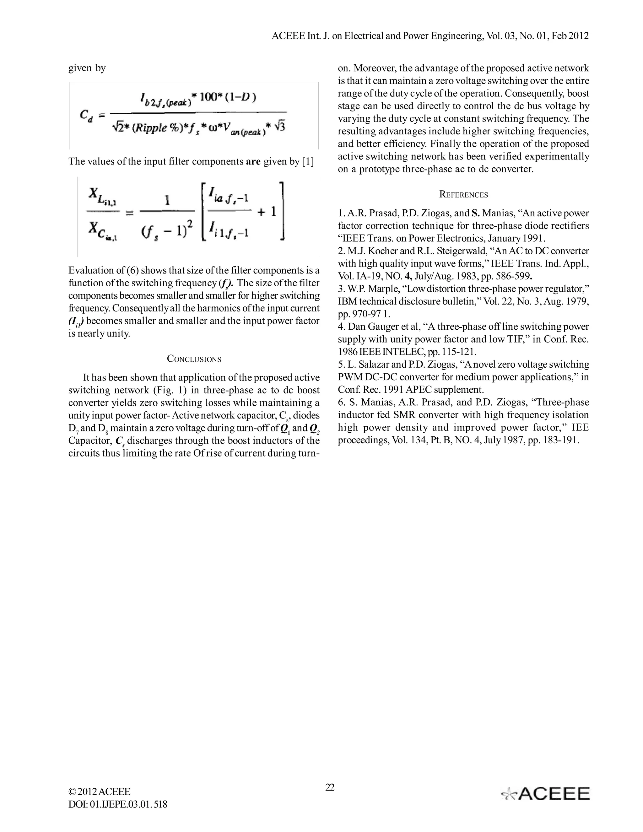 ACEEE Int. J. on Electrical and Power Engineering, Vol. 03, No. 01, Feb 2012


given by                                                                on. Moreover, the advantage of the proposed active network
                                                                        is that it can maintain a zero voltage switching over the entire
                                                                        range of the duty cycle of the operation. Consequently, boost
                                                                        stage can be used directly to control the dc bus voltage by
                                                                        varying the duty cycle at constant switching frequency. The
                                                                        resulting advantages include higher switching frequencies,
                                                                        and better efficiency. Finally the operation of the proposed
The values of the input filter components are given by [1]              active switching network has been verified experimentally
                                                                        on a prototype three-phase ac to dc converter.

                                                                                                 REFERENCES
                                                                        1. A.R. Prasad, P.D. Ziogas, and S. Manias, “An active power
                                                                        factor correction technique for three-phase diode rectifiers
                                                                        “IEEE Trans. on Power Electronics, January 1991.
                                                                        2. M.J. Kocher and R.L. Steigerwald, “An AC to DC converter
                                                                        with high quality input wave forms,” IEEE Trans. Ind. Appl.,
Evaluation of (6) shows that size of the filter components is a
                                                                        Vol. IA-19, NO. 4, July/Aug. 1983, pp. 586-599.
function of the switching frequency (fs). The size of the filter
                                                                        3. W.P. Marple, “Low distortion three-phase power regulator,”
components becomes smaller and smaller for higher switching
                                                                        IBM technical disclosure bulletin,” Vol. 22, No. 3, Aug. 1979,
frequency. Consequently all the harmonics of the input current
                                                                        pp. 970-97 1.
(Ii1) becomes smaller and smaller and the input power factor
                                                                        4. Dan Gauger et al, “A three-phase off line switching power
is nearly unity.
                                                                        supply with unity power factor and low TIF,” in Conf. Rec.
                                                                        1986 IEEE INTELEC, pp. 115-121.
                         CONCLUSIONS
                                                                        5. L. Salazar and P.D. Ziogas, “A novel zero voltage switching
    It has been shown that application of the proposed active           PWM DC-DC converter for medium power applications,” in
switching network (Fig. 1) in three-phase ac to dc boost                Conf. Rec. 1991 APEC supplement.
converter yields zero switching losses while maintaining a              6. S. Manias, A.R. Prasad, and P.D. Ziogas, “Three-phase
unity input power factor- Active network capacitor, Cs, diodes          inductor fed SMR converter with high frequency isolation
D7 and D8 maintain a zero voltage during turn-off of Q1 and Q2          high power density and improved power factor,” IEE
Capacitor, Cs discharges through the boost inductors of the             proceedings, Vol. 134, Pt. B, NO. 4, July 1987, pp. 183-191.
circuits thus limiting the rate Of rise of current during turn-




© 2012 ACEEE                                                       22
DOI: 01.IJEPE.03.01.518
 