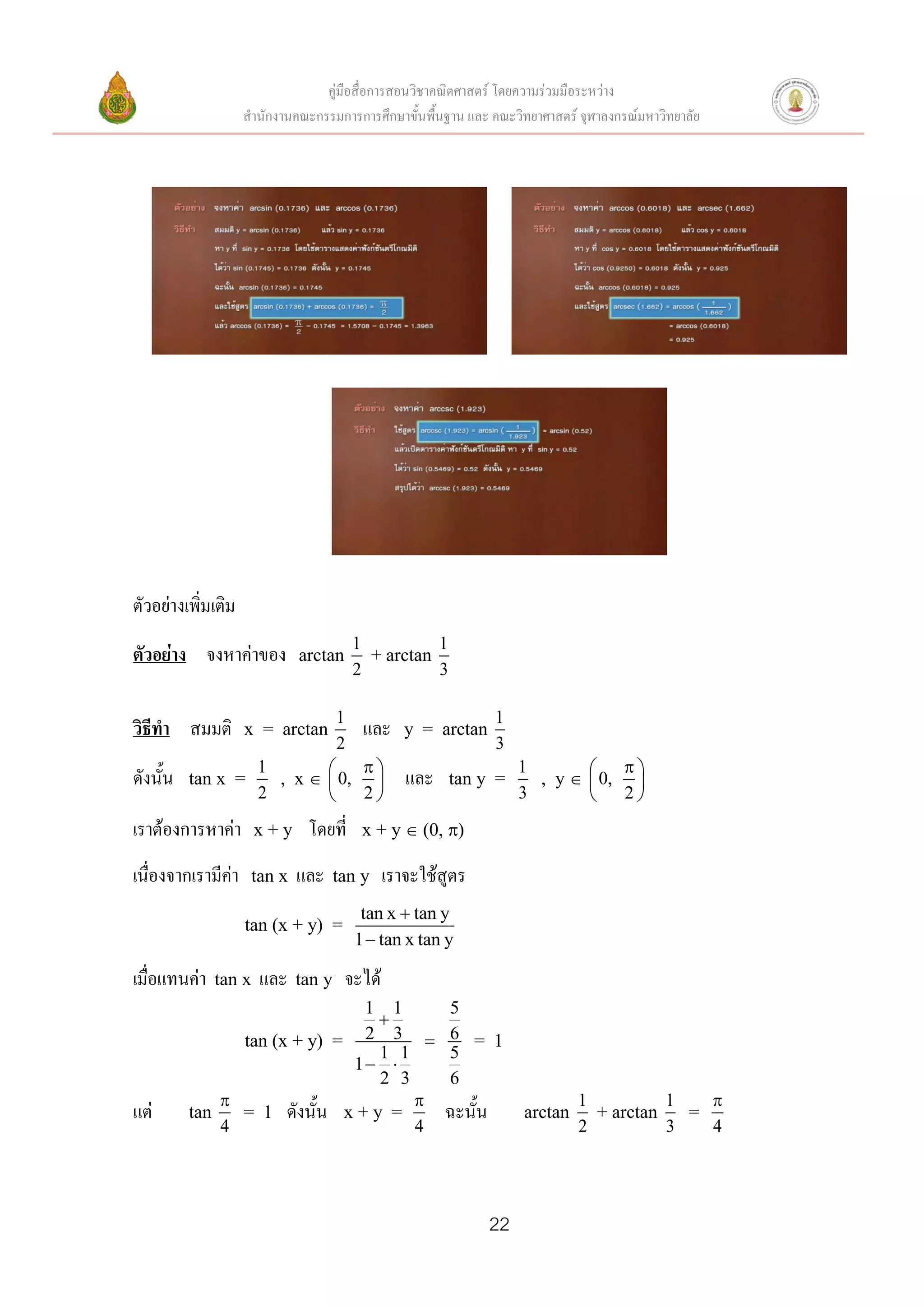 คู่มือสื่อการสอนวิชาคณิตศาสตร์ โดยความร่วมมือระหว่าง
                    สานักงานคณะกรรมการการศึกษาขั้นพื้นฐาน และ คณะวิทยาศาสตร์ จุฬาลงกรณ์มหาวิทยาลัย




ตัวอย่างเพิ่มเติม
                                         1          1
ตัวอย่าง จงหาค่าของ          arctan        + arctan
                                         2          3

                                     1                         1
วิธีทา สมมติ        x = arctan            และ    y = arctan
                                     2                         3
                      1                                         1              
ดังนั้น   tan x =       , x        0,         และ    tan y =      , y       0, 
                      2               2                          3              2

เราต้องการหาค่า       x+y      โดยที่     x + y  (0, )

เนื่องจากเรามีค่า    tan x   และ     tan y    เราจะใช้สูตร
                                          tan x  tan y
                    tan (x + y) =
                                         1  tan x tan y

เมื่อแทนค่า   tan x   และ    tan y    จะได้
                               1 1     5
                                 
                tan (x + y) = 2 3  6 = 1
                                 1 1   5
                              1 
                                 2 3   6
                                                                           1          1   
แต่       tan   = 1 ดังนั้น x + y =    ฉะนั้น                       arctan     + arctan   =
              4                      4                                       2          3   4




                                                              22
 