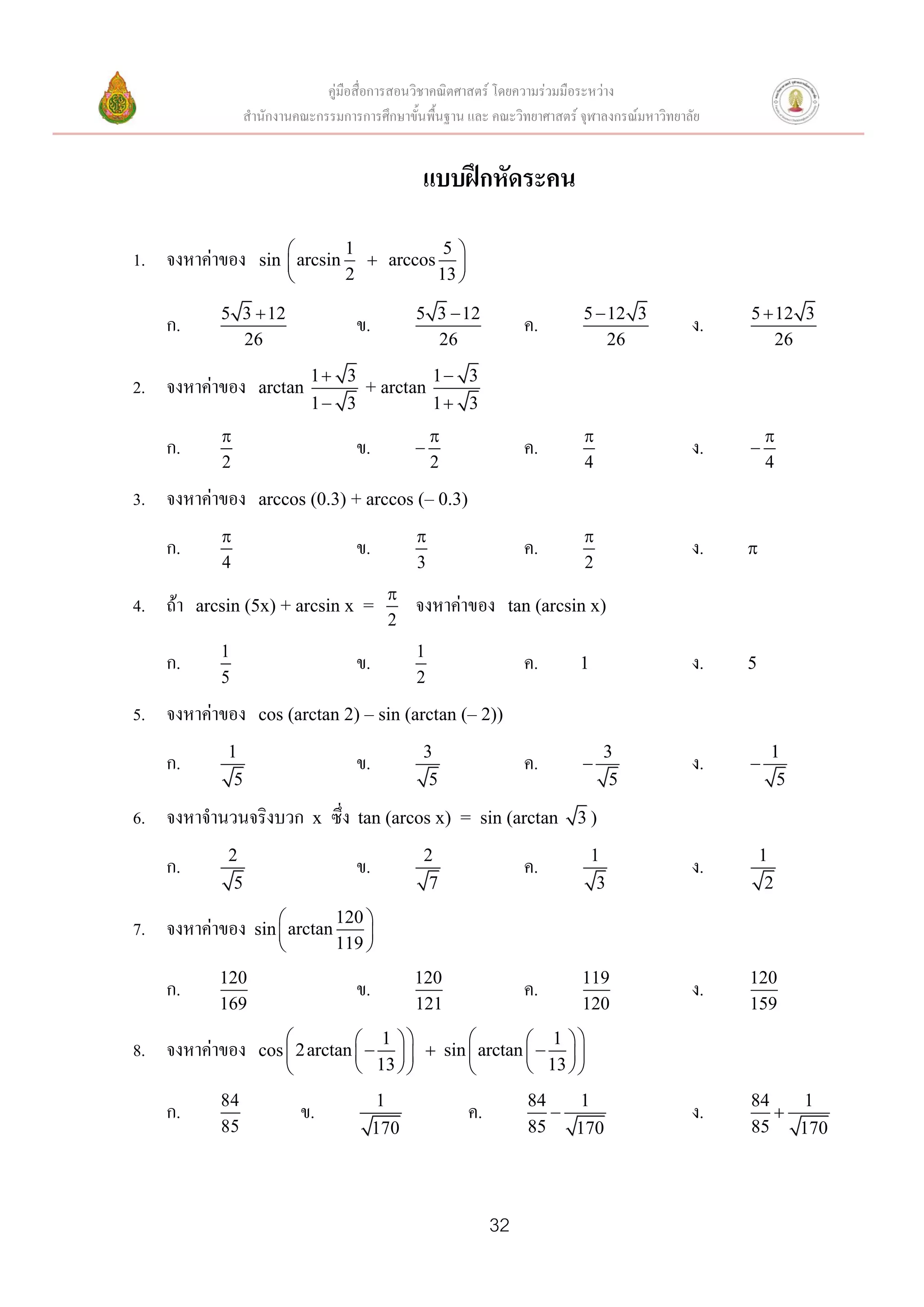 คู่มือสื่อการสอนวิชาคณิตศาสตร์ โดยความร่วมมือระหว่าง
                  สานักงานคณะกรรมการการศึกษาขั้นพื้นฐาน และ คณะวิทยาศาสตร์ จุฬาลงกรณ์มหาวิทยาลัย


                                                   แบบฝึกหัดระคน

                               1         5
1. จงหาค่าของ       sin  arcsin  arccos 
                               2        13 

            5 3  12                               5 3  12                 5  12 3               5  12 3
   ก.                                   ข.                           ค.                       ง.
              26                                     26                         26                     26
                             1 3          1 3
2. จงหาค่าของ       arctan        + arctan
                             1 3          1 3
                                                                                                    
   ก.                                   ข.                          ค.                       ง.   
            2                                          2                    4                          4

3. จงหาค่าของ       arccos (0.3) + arccos (– 0.3)
                                                                          
   ก.                                   ข.                           ค.                       ง.   
            4                                      3                        2
                                              
4. ถ้า   arcsin (5x) + arcsin x =                  จงหาค่าของ    tan (arcsin x)
                                              2
            1                                      1
   ก.                                   ข.                           ค.    1                  ง.   5
            5                                      2

5. จงหาค่าของ       cos (arctan 2) – sin (arctan (– 2))

             1                                     3                            3                       1
   ก.                                   ข.                           ค.                      ง.   
              5                                     5                            5                       5

6. จงหาจานวนจริงบวก          x   ซึ่ง   tan (arcos x) = sin (arctan        3)

             2                                      2                          1                       1
   ก.                                   ข.                           ค.                       ง.
              5                                      7                          3                       2
                               120 
7. จงหาค่าของ      sin  arctan     
                               119 
            120                                    120                     119                     120
   ก.                                   ข.                           ค.                       ง.
            169                                    121                     120                     159
                                   1                  1 
8. จงหาค่าของ       cos  2 arctan      sin  arctan    
                                   13                 13  
            84                               1                       84   1                        84   1
   ก.                      ข.                              ค.                                ง.      
            85                               170                     85   170                      85   170




                                                                32
 