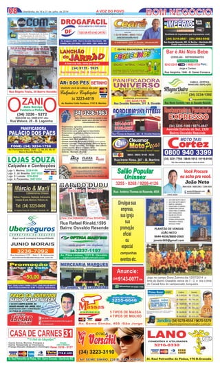 0808 A VOZ DO POVOA VOZ DO POVO
www.jornalavozdopovo.com.br
Uberlândia, de 18 a 31 de julho de 2014
Rua Thomaz de Rezende, 306 - B. Osvaldo Rezende
ACADEMIA SKY FITNESSACADEMIA SKY FITNESS
3214-8473
9100-0627
3214-8473
9100-0627fernandoroskydive@hotmail.com
Av. Araguari, 2000 - Bairro Osvaldo Uberlândia - MG
FONES: (34) 3231-6982 - 3231-8858 - CEP: 38400-464
DROGAFACIL
DF TUDO EMATÉ 6X NO CARTÃO
MEDICAMENTOS E PERFUMARIA
Qualidade de impressão que impressiona você.
(34) 3210-2657 - (34) 3083-5542
Rua Osvaldo Rezende, 268 - B. Martins - Uberlândia-MG
E-mail: imperiocartuchos@uber.com.br
IMPÉRIOIMPÉRIO
CARTUCHOSCARTUCHOS
(34) 3234-7638
Rua Osvaldo Rezende, 391 B. Osvaldo
PANIFICADORA
UNIVERSO
Pães, Doces e Confeitos em geral
(34) 3234-7638
Rua Osvaldo Rezende, 391 B. Osvaldo
PANIFICADORA
UNIVERSOPães, Doces e Confeitos em geral
Aceitamos encomendas
CENTRO EDUCACIONAL INFANTILCENTRO EDUCACIONAL INFANTIL
BERÇARIO - MATERNAL - JARDIMBERÇARIO - MATERNAL - JARDIM
Rua Ângelo Testa 150 - B. Osvaldo Rezende
Fones: (34) 3229-4132 / 9136-3303 / 9163-1445
E-mail: centroeducacionalpequeninos@hotmail.com
Rua Ângelo Testa 150 - B. Osvaldo Rezende
Fones: (34) 3229-4132 / 9136-3303 / 9163-1445
E-mail: centroeducacionalpequeninos@hotmail.com
Bar é Akí Nois BebeBar é Akí Nois Bebe
Rua Varginha, 1846 - B. Daniel Fonseca
Jorge e Carmen
9242-2245 / 9692-9754
CERVEJAS - REFRIGERANTESCERVEJAS - REFRIGERANTES
Fazemos entrega
Você Procura
eu acho pra você.
João Neto
CRECI 26394
9644-4036 / 8800-2063 / 3306-0834
joneto363@gmail.com
corretorjoaoneto
0800 940 3399
MOTO TAXI
cortez
Obs: Não aceitamos ligação a cobrar de celular
(34) 3231-7766 / 8846-1012 / 9119-8196
CMP
Cleusmar
MotoMotoEspecializada em todas as marcas e injeçãoAceitamos:
Rua Irene Rosa, 387 - B. Martins
cleusmarmotos@hotmail.com
8864 - 0888 / 9148 - 5633
Salão Popular
Unissex
Rua: Antônio Thomaz de Resende, 4554
3255 - 8268 / 9208-4126
LANCHÃO
A fome é de leão, venha pro Jarrão!
do
Rua Indianópoles, 2942 - B. Daniel FonsecaRua Indianópoles, 2942 - B. Daniel Fonseca
(34) 9135 - 5925(34) 9135 - 5925
Restaurante e PastelariaRestaurante e Pastelaria
EXPRESSO
(34) 3236-1566 / 8875-4847
Avenida Estrela do Sul, 2320
Bairro Osvaldo Rezende
magnadutracabeleireiras
Reﬂexo, Progressiva, Depilação, Sobrancelha
Limpeza de pele, Manicure, Pedicure, etc.
Tel: (34) 3225-0406
Av. Angelino Favato, 290 - B. Granada - Uberlândia - MG
Cabeleireiros Unissex
visão perfeita com elegância
34 3237-1197
Av. Paes Lemes , 1021 B. Osvaldo - Uberlândia-MG
opticamartins2@hotmail.com
Av. Pães Lemes, 1021 B. Osvaldo
opticamartins2@hotmail.com
BOM NEGÓCIO
ÓTICA
(34) 3223-3110
AV. SEME SIMÃO, 239 B. SÃO JORGEAV. SEME SIMÃO, 239 B. SÃO JORGE
Divulguesua
empresa,
suaigreja
sua
promoção
oﬁcial
ou
especial
campanhas
eventosetc.
Anuncie:
9143-0077(34) TIM
9324-1192(34)
CASA DE CARNES
Direção
João e Marlene
assas
EXPRESSEXPRESS
Av. Seme Simão, 455 -São Jorge
5 TIPOS DE MASSA
4 TIPOS DE MOLHO
DISK-ENTREGA
3255-6646
PANIFICADORA
PALÁCIO DOS PÃES
FONE: (34) 3234-1758
Av. Fernando Vilela, 2392 - Lj. 04, 05, 06, 07
Bairro Osvaldo Rezende
O OZANIAuto Serviço
Funilaria e Pintura
(34) 3226 - 5272
9240-9394 tim / 9699-6707 ctbc
Rua Walace, 28 - B. Lagoinha
Bebidas e SalgadosBebidas e Salgados
Tels: Cel 92640501 / Fixo 32347044Tels: Cel 92640501 / Fixo 32347044
BAR DO DUDU
Rua Rafael Rinald,1595
Bairro Osvaldo Resende
ARt DOS PÉSARt DOS PÉS
Vestindo você da cabeça aos pés!
BETINHO
Calçados e Confecções
34 3223-4019
Av. Raulino Cotta Pacheco, 1167 B. Martins
LOJAS SOUZA
Calçados e Confecções
Loja 1: Martins: 3236-9108
Loja 2: Jd. Brasilia: 3087-0522
Loja 3: Luizote: 3238-8282
Loja 4: Pacaembu: 3087-0534
Aceitamos:
Jogo no campo Dona Zulmira dia 12/07/2014 o
time do Bairro Oswaldo vence de 7 - 2, e tira o time
do Canaã fora do campeonato Junqueira.
 