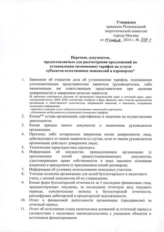 Утвержден 
приказом Региональной 
энергетической комиссии 
города Москвы 
от Нt{f44 2014 г. N2 .fll-T 
Перечень документов, 
предоставляемых для рассмотрения предложений по 
установлению (изменению) тарифов на услуги 
субъектов естественных монополий в аэропортах* 
1. Заявление об открытии дела об установлении тарифов, подписанное 
уполномоченным представителем' заявителя (руководителем, либо 
назначенным им ответственным представителем при наличии 
доверенности) и заверенное печатью заявителя. 
(В заявлении указываются сведения об организации (ЮРИШJческий адрес и почтовый адрес, адрес 
:электронной почты, ИНН, КПП, контактные телефоны и факс, фамилия, имя, отчество руководителя 
организации и ответственного исполнителя), направившей заявление, и пояснения, содержашие 
следующую информаuию: 
~перечень и описание услуг субъектов естественных монополий в аэропортах; 
- обоснование необходимости установления (изменения) тарифов). 
2. Копии** устава организации, сертификаты и лицензии на осуществление 
деятельности. 
3. Копия приказа (иного документа) о назначении руководителя 
организации. 
4. Оригинал либо нотариально заверенная копия доверенности лица, 
действующего от имени заявителя (в случае, если от имени руководителя 
организации действует доверенное лицо). 
5. Техническая характеристика аэропорта. 
6. Информация об имуществе, принадлежащем организации (с 
приложением копий право устанавливающих документов, 
удостоверяющих право собственности и иное законное основание 
владения) и арендуемом (с приложением копий договоров). 
7. Информация об условиях использования земельных участков. 
8. Учетная политика организации для целей бухгалтерского и налогового 
учета, с копией документов об их утверждении. 
9. Копии форм бухгалтерской отчетности за 3 последних финансовых года, 
предшествующих текущему, за последнюю отчетную дату текущего 
периода, пояснительная записка к бухгалтерской отчетности, 
расшифровка дебиторской и кредиторской задолженности. 
10. Отчет о финансовой деятельности организации (предприятия) за 
отчетный период. 
11. Отчет об исполнении плана капитальных вложений за отчетный период в 
соответствии с налоговым законодательством с указанием объектов и 
источников финансирования. 
 