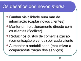 10
Os desafios dos novos media
Ganhar visibilidade num mar de
informação (captar novos clientes)
Manter um relacionamento directo com
os clientes (fidelizar)
Reduzir os custos de comercialização
(comunicação e venda) por cada cliente
Aumentar a rentabilidade (maximizar a
ocupação/utilização dos serviços)
 