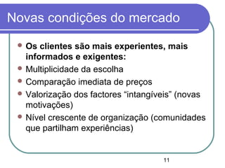 11
Novas condições do mercado
 Os clientes são mais experientes, mais
informados e exigentes:
 Multiplicidade da escolha
 Comparação imediata de preços
 Valorização dos factores “intangíveis” (novas
motivações)
 Nível crescente de organização (comunidades
que partilham experiências)
 