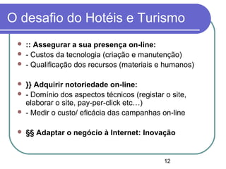 12
O desafio do Hotéis e Turismo
 :: Assegurar a sua presença on-line:
 - Custos da tecnologia (criação e manutenção)
 - Qualificação dos recursos (materiais e humanos)
 }} Adquirir notoriedade on-line:
 - Domínio dos aspectos técnicos (registar o site,
elaborar o site, pay-per-click etc…)
 - Medir o custo/ eficácia das campanhas on-line
 §§ Adaptar o negócio à Internet: Inovação
 