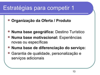 13
Estratégias para competir 1
 Organização da Oferta / Produto
 Numa base geográfica: Destino Turístico
 Numa base motivacional: Experiências
novas ou específicas
 Numa base de diferenciação do serviço:
 Garantia de qualidade, personalização e
serviços adicionais
 