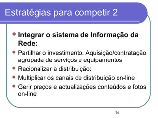 14
Estratégias para competir 2
Integrar o sistema de Informação da
Rede:
 Partilhar o investimento: Aquisição/contratação
agrupada de serviços e equipamentos
 Racionalizar a distribuição:
 Multiplicar os canais de distribuição on-line
 Gerir preços e actualizações conteúdos e fotos
on-line
 