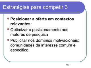 15
Estratégias para competir 3
Posicionar a oferta em contextos
relevantes:
Optimizar o posicionamento nos
motores de pesquisa
Publicitar nos domínios motivacionais:
comunidades de interesse comum e
especifico
 
