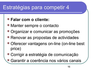 16
Estratégias para competir 4
Falar com o cliente:
Manter sempre o contacto
Organizar e comunicar as promoções
Renovar as propostas de actividades
Oferecer vantagens on-line (on-line best
price)
Corrigir a estratégia de comunicação
Garantir a coerência nos vários canais
 